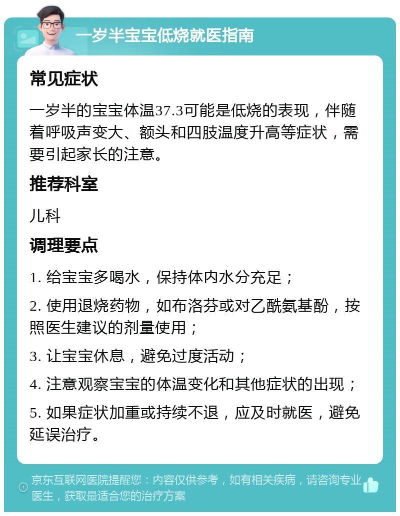 一岁半宝宝低烧就医指南 常见症状 一岁半的宝宝体温37.3可能是低烧的表现，伴随着呼吸声变大、额头和四肢温度升高等症状，需要引起家长的注意。 推荐科室 儿科 调理要点 1. 给宝宝多喝水，保持体内水分充足； 2. 使用退烧药物，如布洛芬或对乙酰氨基酚，按照医生建议的剂量使用； 3. 让宝宝休息，避免过度活动； 4. 注意观察宝宝的体温变化和其他症状的出现； 5. 如果症状加重或持续不退，应及时就医，避免延误治疗。