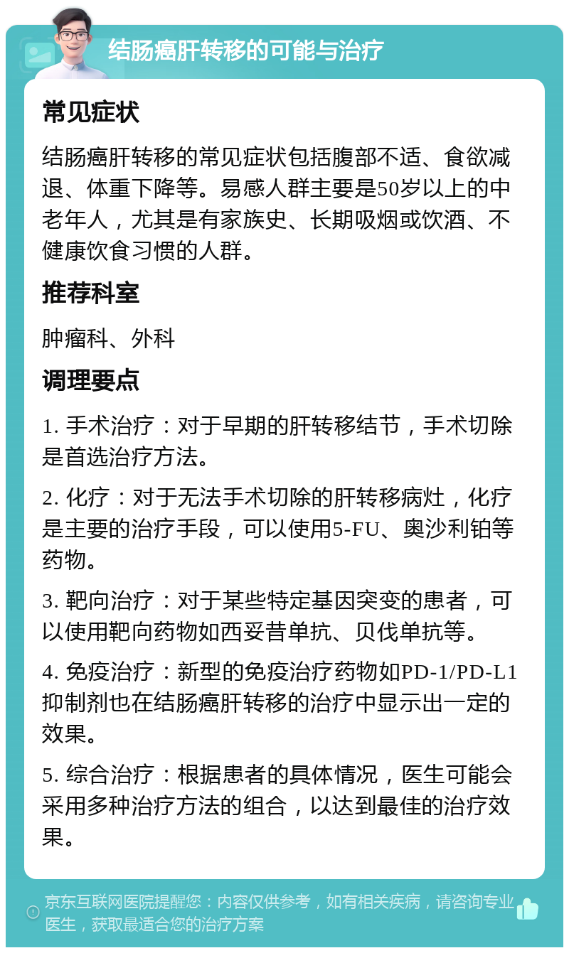 结肠癌肝转移的可能与治疗 常见症状 结肠癌肝转移的常见症状包括腹部不适、食欲减退、体重下降等。易感人群主要是50岁以上的中老年人，尤其是有家族史、长期吸烟或饮酒、不健康饮食习惯的人群。 推荐科室 肿瘤科、外科 调理要点 1. 手术治疗：对于早期的肝转移结节，手术切除是首选治疗方法。 2. 化疗：对于无法手术切除的肝转移病灶，化疗是主要的治疗手段，可以使用5-FU、奥沙利铂等药物。 3. 靶向治疗：对于某些特定基因突变的患者，可以使用靶向药物如西妥昔单抗、贝伐单抗等。 4. 免疫治疗：新型的免疫治疗药物如PD-1/PD-L1抑制剂也在结肠癌肝转移的治疗中显示出一定的效果。 5. 综合治疗：根据患者的具体情况，医生可能会采用多种治疗方法的组合，以达到最佳的治疗效果。