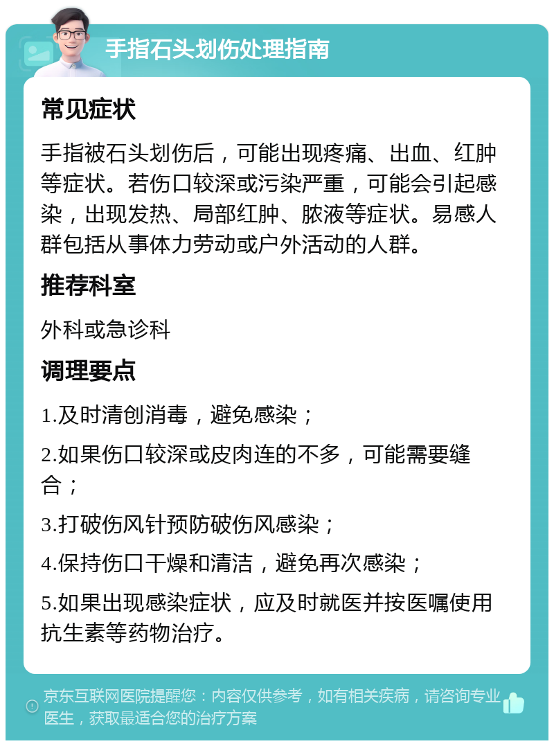 手指石头划伤处理指南 常见症状 手指被石头划伤后，可能出现疼痛、出血、红肿等症状。若伤口较深或污染严重，可能会引起感染，出现发热、局部红肿、脓液等症状。易感人群包括从事体力劳动或户外活动的人群。 推荐科室 外科或急诊科 调理要点 1.及时清创消毒，避免感染； 2.如果伤口较深或皮肉连的不多，可能需要缝合； 3.打破伤风针预防破伤风感染； 4.保持伤口干燥和清洁，避免再次感染； 5.如果出现感染症状，应及时就医并按医嘱使用抗生素等药物治疗。