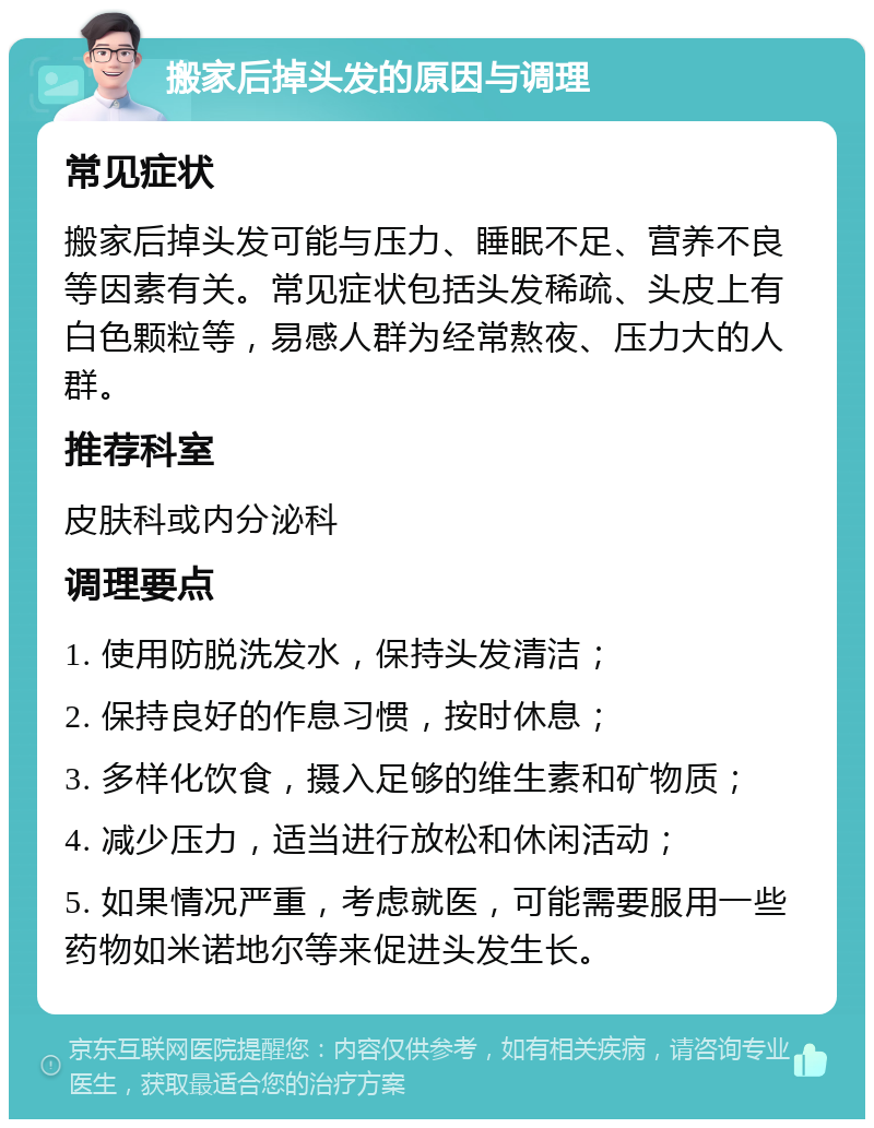 搬家后掉头发的原因与调理 常见症状 搬家后掉头发可能与压力、睡眠不足、营养不良等因素有关。常见症状包括头发稀疏、头皮上有白色颗粒等，易感人群为经常熬夜、压力大的人群。 推荐科室 皮肤科或内分泌科 调理要点 1. 使用防脱洗发水，保持头发清洁； 2. 保持良好的作息习惯，按时休息； 3. 多样化饮食，摄入足够的维生素和矿物质； 4. 减少压力，适当进行放松和休闲活动； 5. 如果情况严重，考虑就医，可能需要服用一些药物如米诺地尔等来促进头发生长。