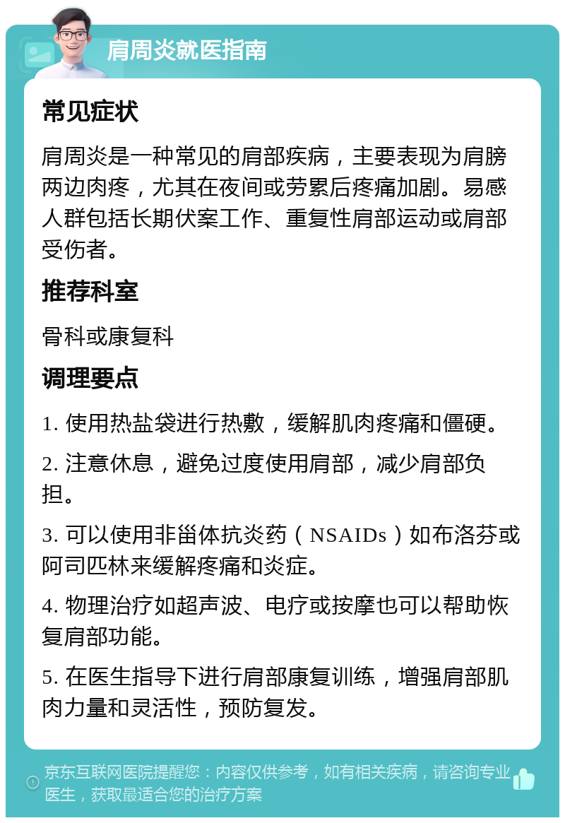 肩周炎就医指南 常见症状 肩周炎是一种常见的肩部疾病，主要表现为肩膀两边肉疼，尤其在夜间或劳累后疼痛加剧。易感人群包括长期伏案工作、重复性肩部运动或肩部受伤者。 推荐科室 骨科或康复科 调理要点 1. 使用热盐袋进行热敷，缓解肌肉疼痛和僵硬。 2. 注意休息，避免过度使用肩部，减少肩部负担。 3. 可以使用非甾体抗炎药（NSAIDs）如布洛芬或阿司匹林来缓解疼痛和炎症。 4. 物理治疗如超声波、电疗或按摩也可以帮助恢复肩部功能。 5. 在医生指导下进行肩部康复训练，增强肩部肌肉力量和灵活性，预防复发。