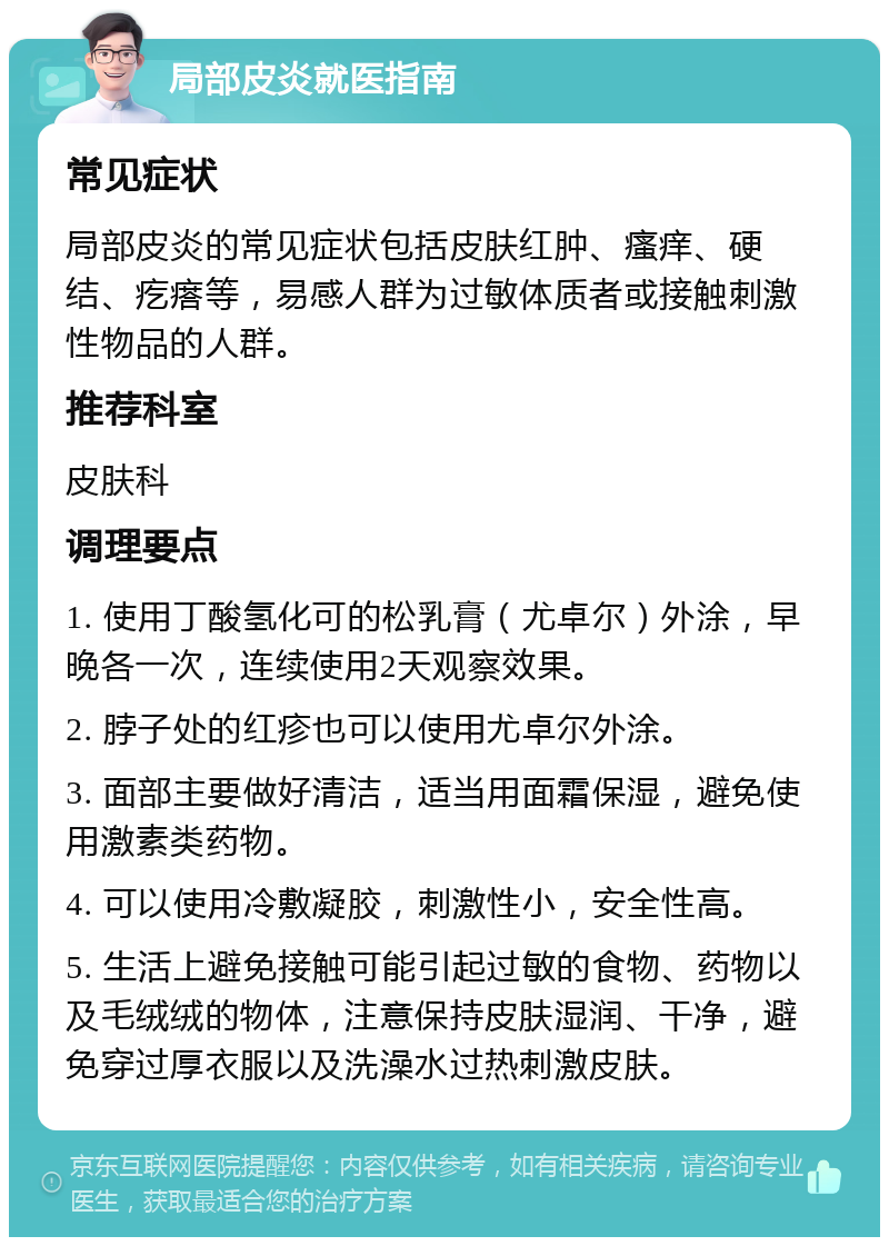 局部皮炎就医指南 常见症状 局部皮炎的常见症状包括皮肤红肿、瘙痒、硬结、疙瘩等，易感人群为过敏体质者或接触刺激性物品的人群。 推荐科室 皮肤科 调理要点 1. 使用丁酸氢化可的松乳膏（尤卓尔）外涂，早晚各一次，连续使用2天观察效果。 2. 脖子处的红疹也可以使用尤卓尔外涂。 3. 面部主要做好清洁，适当用面霜保湿，避免使用激素类药物。 4. 可以使用冷敷凝胶，刺激性小，安全性高。 5. 生活上避免接触可能引起过敏的食物、药物以及毛绒绒的物体，注意保持皮肤湿润、干净，避免穿过厚衣服以及洗澡水过热刺激皮肤。