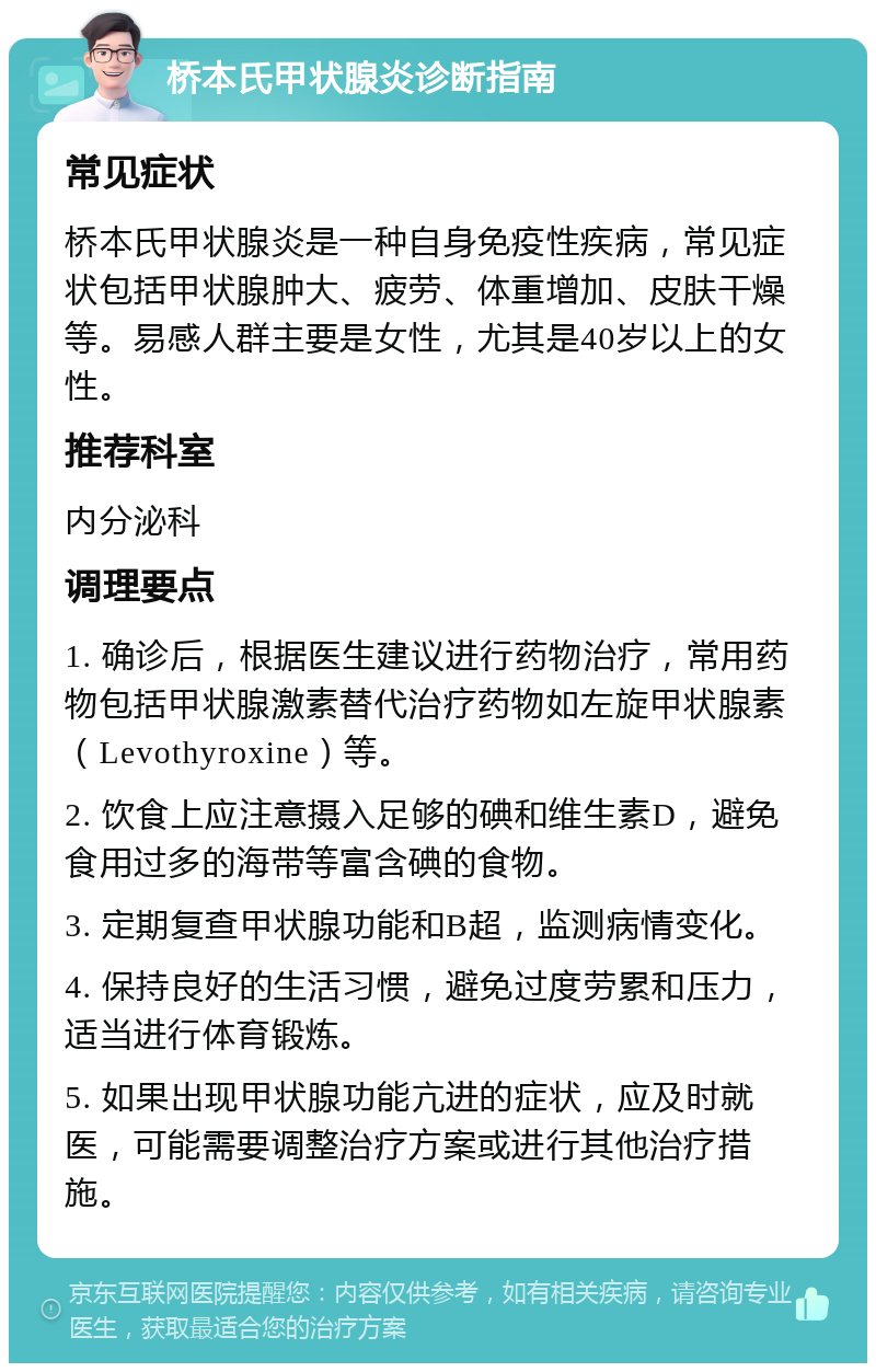 桥本氏甲状腺炎诊断指南 常见症状 桥本氏甲状腺炎是一种自身免疫性疾病，常见症状包括甲状腺肿大、疲劳、体重增加、皮肤干燥等。易感人群主要是女性，尤其是40岁以上的女性。 推荐科室 内分泌科 调理要点 1. 确诊后，根据医生建议进行药物治疗，常用药物包括甲状腺激素替代治疗药物如左旋甲状腺素（Levothyroxine）等。 2. 饮食上应注意摄入足够的碘和维生素D，避免食用过多的海带等富含碘的食物。 3. 定期复查甲状腺功能和B超，监测病情变化。 4. 保持良好的生活习惯，避免过度劳累和压力，适当进行体育锻炼。 5. 如果出现甲状腺功能亢进的症状，应及时就医，可能需要调整治疗方案或进行其他治疗措施。