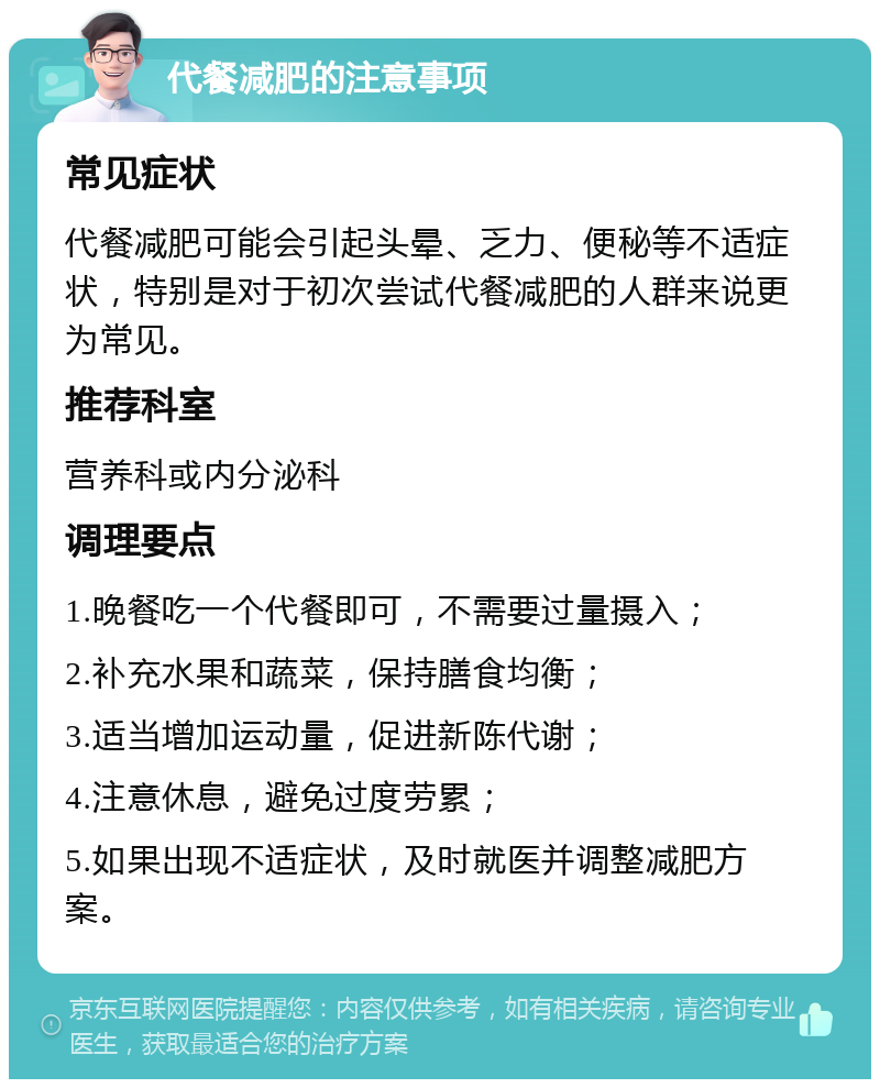 代餐减肥的注意事项 常见症状 代餐减肥可能会引起头晕、乏力、便秘等不适症状，特别是对于初次尝试代餐减肥的人群来说更为常见。 推荐科室 营养科或内分泌科 调理要点 1.晚餐吃一个代餐即可，不需要过量摄入； 2.补充水果和蔬菜，保持膳食均衡； 3.适当增加运动量，促进新陈代谢； 4.注意休息，避免过度劳累； 5.如果出现不适症状，及时就医并调整减肥方案。