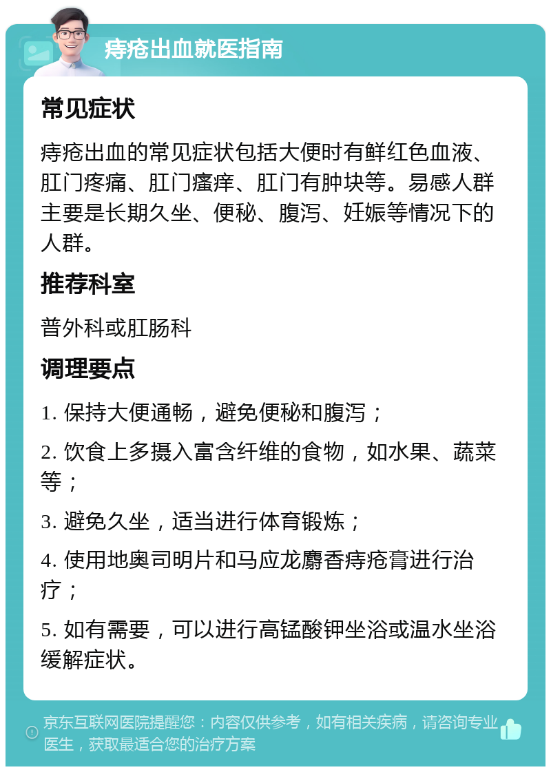 痔疮出血就医指南 常见症状 痔疮出血的常见症状包括大便时有鲜红色血液、肛门疼痛、肛门瘙痒、肛门有肿块等。易感人群主要是长期久坐、便秘、腹泻、妊娠等情况下的人群。 推荐科室 普外科或肛肠科 调理要点 1. 保持大便通畅，避免便秘和腹泻； 2. 饮食上多摄入富含纤维的食物，如水果、蔬菜等； 3. 避免久坐，适当进行体育锻炼； 4. 使用地奥司明片和马应龙麝香痔疮膏进行治疗； 5. 如有需要，可以进行高锰酸钾坐浴或温水坐浴缓解症状。