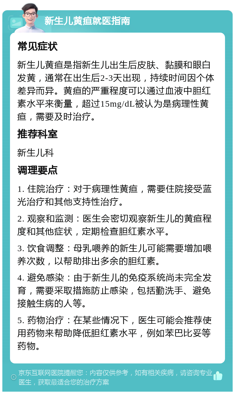 新生儿黄疸就医指南 常见症状 新生儿黄疸是指新生儿出生后皮肤、黏膜和眼白发黄，通常在出生后2-3天出现，持续时间因个体差异而异。黄疸的严重程度可以通过血液中胆红素水平来衡量，超过15mg/dL被认为是病理性黄疸，需要及时治疗。 推荐科室 新生儿科 调理要点 1. 住院治疗：对于病理性黄疸，需要住院接受蓝光治疗和其他支持性治疗。 2. 观察和监测：医生会密切观察新生儿的黄疸程度和其他症状，定期检查胆红素水平。 3. 饮食调整：母乳喂养的新生儿可能需要增加喂养次数，以帮助排出多余的胆红素。 4. 避免感染：由于新生儿的免疫系统尚未完全发育，需要采取措施防止感染，包括勤洗手、避免接触生病的人等。 5. 药物治疗：在某些情况下，医生可能会推荐使用药物来帮助降低胆红素水平，例如苯巴比妥等药物。