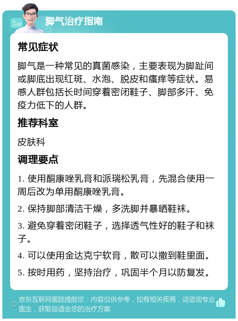 脚气治疗指南 常见症状 脚气是一种常见的真菌感染，主要表现为脚趾间或脚底出现红斑、水泡、脱皮和瘙痒等症状。易感人群包括长时间穿着密闭鞋子、脚部多汗、免疫力低下的人群。 推荐科室 皮肤科 调理要点 1. 使用酮康唑乳膏和派瑞松乳膏，先混合使用一周后改为单用酮康唑乳膏。 2. 保持脚部清洁干燥，多洗脚并暴晒鞋袜。 3. 避免穿着密闭鞋子，选择透气性好的鞋子和袜子。 4. 可以使用金达克宁软膏，散可以撒到鞋里面。 5. 按时用药，坚持治疗，巩固半个月以防复发。