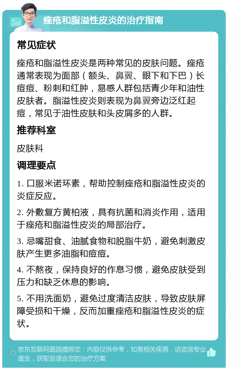 痤疮和脂溢性皮炎的治疗指南 常见症状 痤疮和脂溢性皮炎是两种常见的皮肤问题。痤疮通常表现为面部（额头、鼻翼、眼下和下巴）长痘痘、粉刺和红肿，易感人群包括青少年和油性皮肤者。脂溢性皮炎则表现为鼻翼旁边泛红起痘，常见于油性皮肤和头皮屑多的人群。 推荐科室 皮肤科 调理要点 1. 口服米诺环素，帮助控制痤疮和脂溢性皮炎的炎症反应。 2. 外敷复方黄柏液，具有抗菌和消炎作用，适用于痤疮和脂溢性皮炎的局部治疗。 3. 忌嘴甜食、油腻食物和脱脂牛奶，避免刺激皮肤产生更多油脂和痘痘。 4. 不熬夜，保持良好的作息习惯，避免皮肤受到压力和缺乏休息的影响。 5. 不用洗面奶，避免过度清洁皮肤，导致皮肤屏障受损和干燥，反而加重痤疮和脂溢性皮炎的症状。