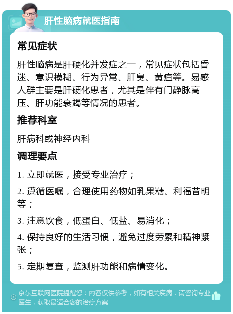 肝性脑病就医指南 常见症状 肝性脑病是肝硬化并发症之一，常见症状包括昏迷、意识模糊、行为异常、肝臭、黄疸等。易感人群主要是肝硬化患者，尤其是伴有门静脉高压、肝功能衰竭等情况的患者。 推荐科室 肝病科或神经内科 调理要点 1. 立即就医，接受专业治疗； 2. 遵循医嘱，合理使用药物如乳果糖、利福昔明等； 3. 注意饮食，低蛋白、低盐、易消化； 4. 保持良好的生活习惯，避免过度劳累和精神紧张； 5. 定期复查，监测肝功能和病情变化。