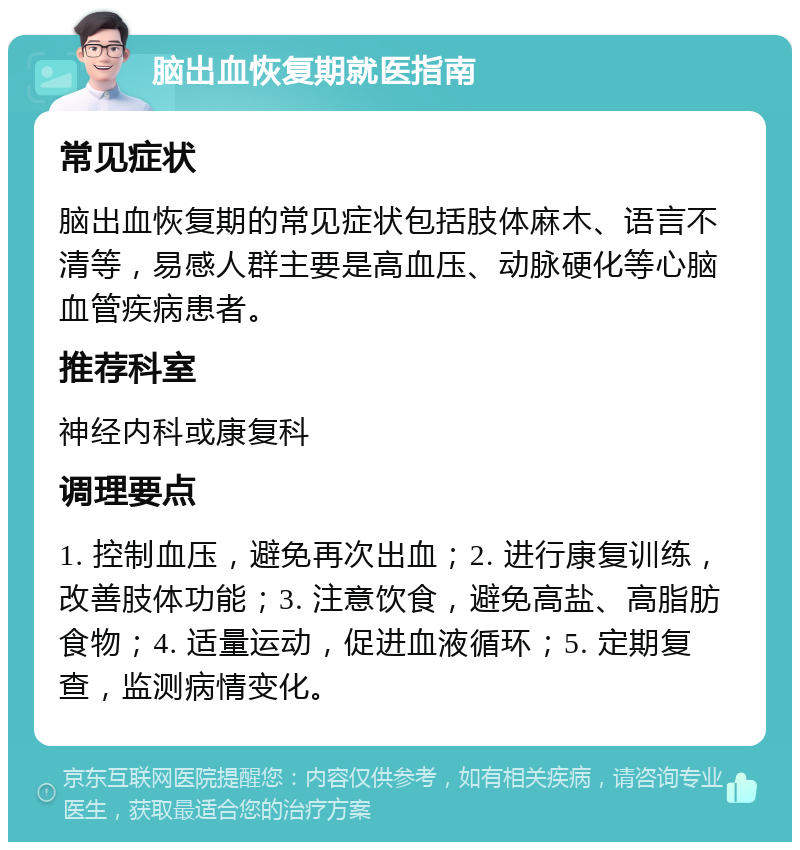 脑出血恢复期就医指南 常见症状 脑出血恢复期的常见症状包括肢体麻木、语言不清等，易感人群主要是高血压、动脉硬化等心脑血管疾病患者。 推荐科室 神经内科或康复科 调理要点 1. 控制血压，避免再次出血；2. 进行康复训练，改善肢体功能；3. 注意饮食，避免高盐、高脂肪食物；4. 适量运动，促进血液循环；5. 定期复查，监测病情变化。