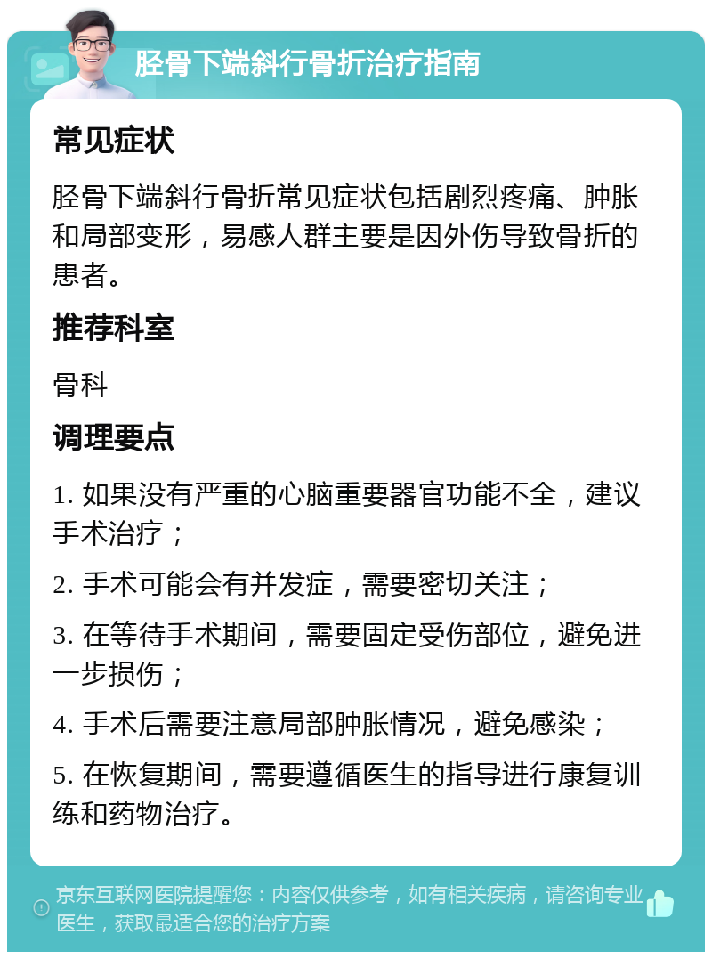 胫骨下端斜行骨折治疗指南 常见症状 胫骨下端斜行骨折常见症状包括剧烈疼痛、肿胀和局部变形，易感人群主要是因外伤导致骨折的患者。 推荐科室 骨科 调理要点 1. 如果没有严重的心脑重要器官功能不全，建议手术治疗； 2. 手术可能会有并发症，需要密切关注； 3. 在等待手术期间，需要固定受伤部位，避免进一步损伤； 4. 手术后需要注意局部肿胀情况，避免感染； 5. 在恢复期间，需要遵循医生的指导进行康复训练和药物治疗。