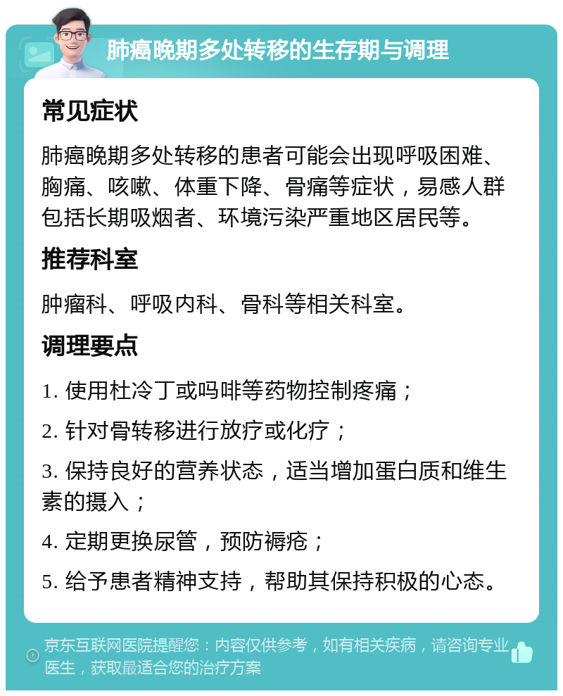 肺癌晚期多处转移的生存期与调理 常见症状 肺癌晚期多处转移的患者可能会出现呼吸困难、胸痛、咳嗽、体重下降、骨痛等症状，易感人群包括长期吸烟者、环境污染严重地区居民等。 推荐科室 肿瘤科、呼吸内科、骨科等相关科室。 调理要点 1. 使用杜冷丁或吗啡等药物控制疼痛； 2. 针对骨转移进行放疗或化疗； 3. 保持良好的营养状态，适当增加蛋白质和维生素的摄入； 4. 定期更换尿管，预防褥疮； 5. 给予患者精神支持，帮助其保持积极的心态。