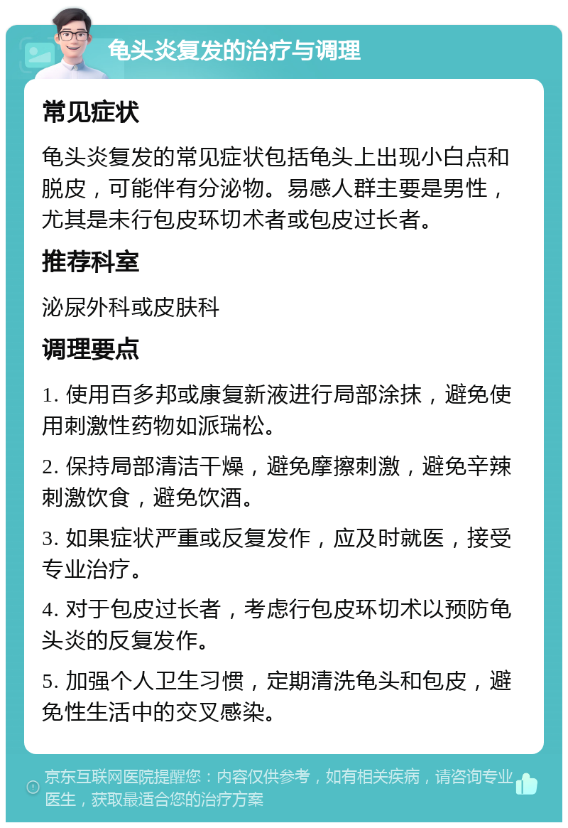 龟头炎复发的治疗与调理 常见症状 龟头炎复发的常见症状包括龟头上出现小白点和脱皮，可能伴有分泌物。易感人群主要是男性，尤其是未行包皮环切术者或包皮过长者。 推荐科室 泌尿外科或皮肤科 调理要点 1. 使用百多邦或康复新液进行局部涂抹，避免使用刺激性药物如派瑞松。 2. 保持局部清洁干燥，避免摩擦刺激，避免辛辣刺激饮食，避免饮酒。 3. 如果症状严重或反复发作，应及时就医，接受专业治疗。 4. 对于包皮过长者，考虑行包皮环切术以预防龟头炎的反复发作。 5. 加强个人卫生习惯，定期清洗龟头和包皮，避免性生活中的交叉感染。