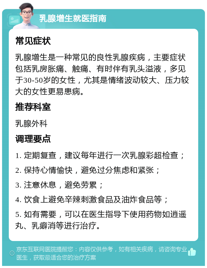 乳腺增生就医指南 常见症状 乳腺增生是一种常见的良性乳腺疾病，主要症状包括乳房胀痛、触痛、有时伴有乳头溢液，多见于30-50岁的女性，尤其是情绪波动较大、压力较大的女性更易患病。 推荐科室 乳腺外科 调理要点 1. 定期复查，建议每年进行一次乳腺彩超检查； 2. 保持心情愉快，避免过分焦虑和紧张； 3. 注意休息，避免劳累； 4. 饮食上避免辛辣刺激食品及油炸食品等； 5. 如有需要，可以在医生指导下使用药物如逍遥丸、乳癖消等进行治疗。