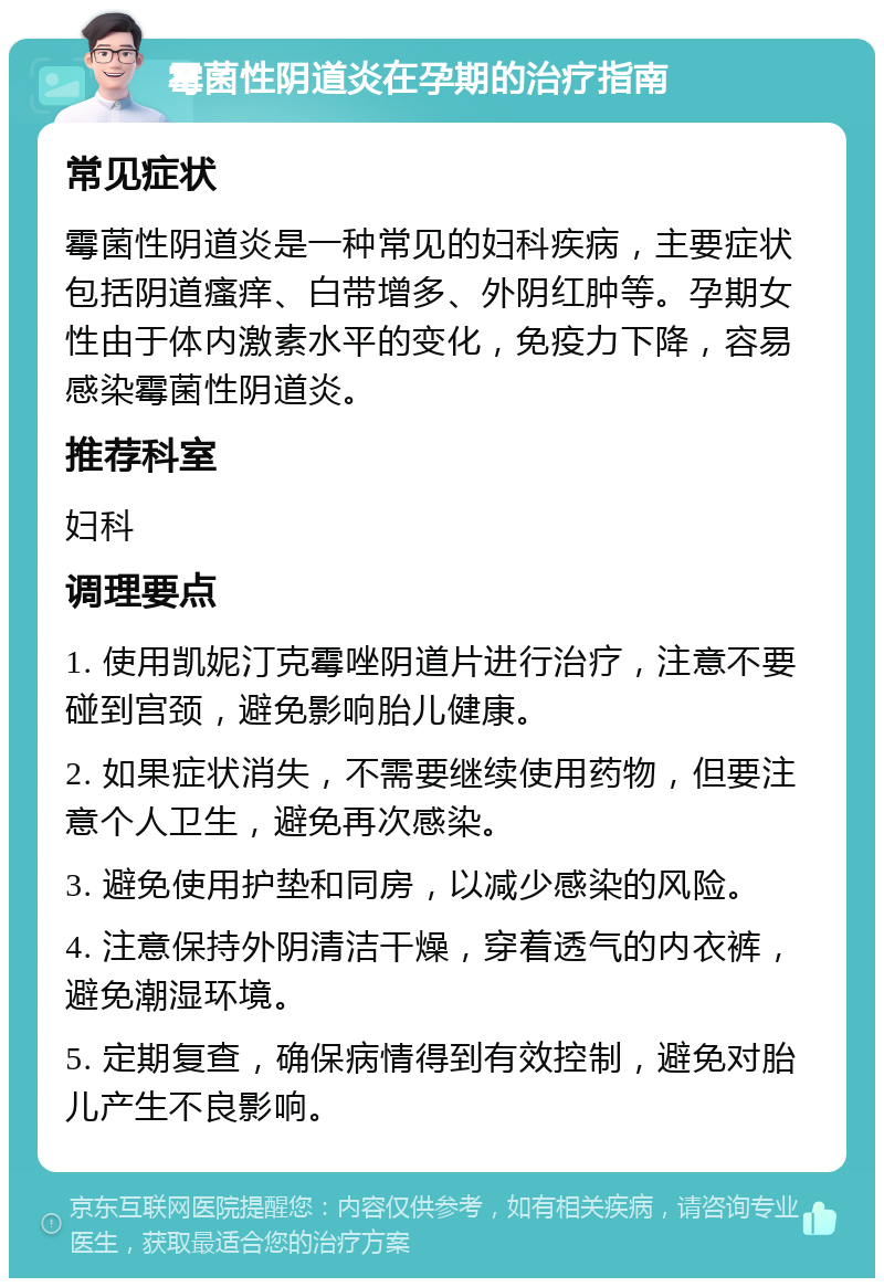 霉菌性阴道炎在孕期的治疗指南 常见症状 霉菌性阴道炎是一种常见的妇科疾病，主要症状包括阴道瘙痒、白带增多、外阴红肿等。孕期女性由于体内激素水平的变化，免疫力下降，容易感染霉菌性阴道炎。 推荐科室 妇科 调理要点 1. 使用凯妮汀克霉唑阴道片进行治疗，注意不要碰到宫颈，避免影响胎儿健康。 2. 如果症状消失，不需要继续使用药物，但要注意个人卫生，避免再次感染。 3. 避免使用护垫和同房，以减少感染的风险。 4. 注意保持外阴清洁干燥，穿着透气的内衣裤，避免潮湿环境。 5. 定期复查，确保病情得到有效控制，避免对胎儿产生不良影响。