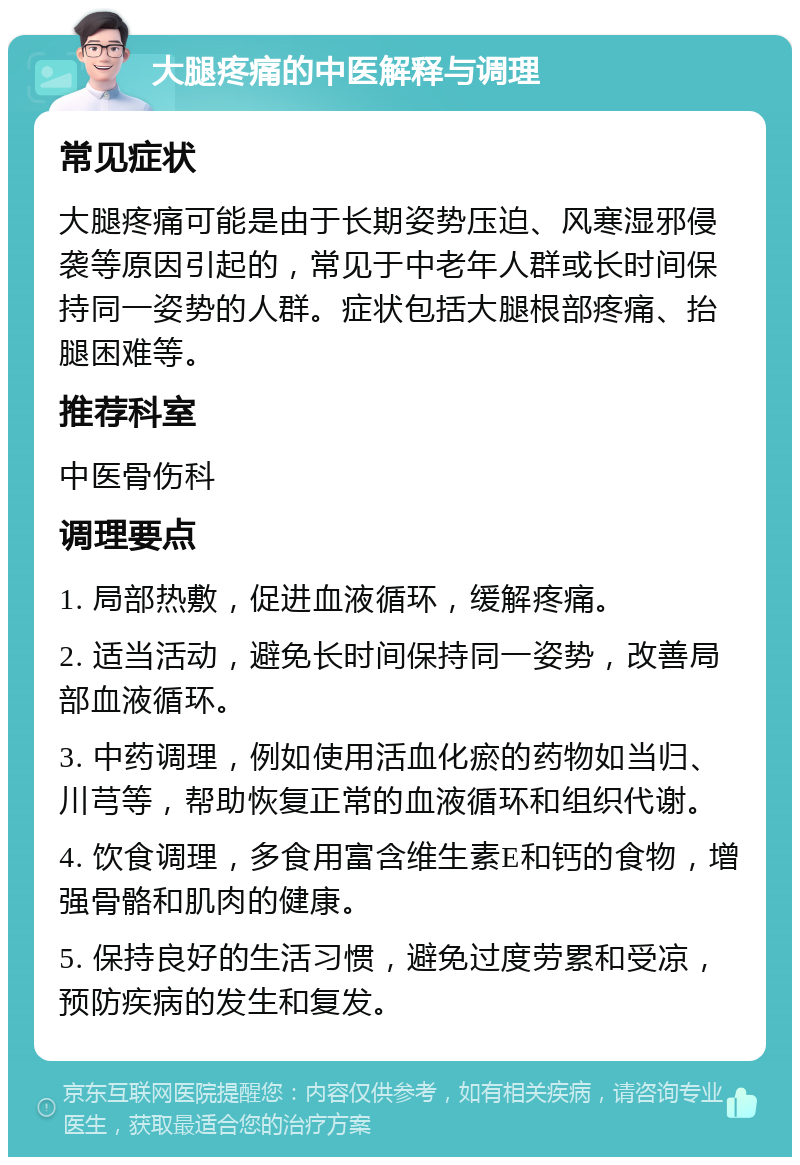 大腿疼痛的中医解释与调理 常见症状 大腿疼痛可能是由于长期姿势压迫、风寒湿邪侵袭等原因引起的，常见于中老年人群或长时间保持同一姿势的人群。症状包括大腿根部疼痛、抬腿困难等。 推荐科室 中医骨伤科 调理要点 1. 局部热敷，促进血液循环，缓解疼痛。 2. 适当活动，避免长时间保持同一姿势，改善局部血液循环。 3. 中药调理，例如使用活血化瘀的药物如当归、川芎等，帮助恢复正常的血液循环和组织代谢。 4. 饮食调理，多食用富含维生素E和钙的食物，增强骨骼和肌肉的健康。 5. 保持良好的生活习惯，避免过度劳累和受凉，预防疾病的发生和复发。