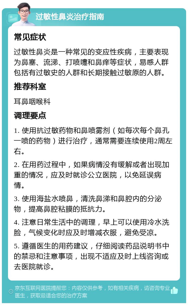 过敏性鼻炎治疗指南 常见症状 过敏性鼻炎是一种常见的变应性疾病，主要表现为鼻塞、流涕、打喷嚏和鼻痒等症状，易感人群包括有过敏史的人群和长期接触过敏原的人群。 推荐科室 耳鼻咽喉科 调理要点 1. 使用抗过敏药物和鼻喷雾剂（如每次每个鼻孔一喷的药物）进行治疗，通常需要连续使用2周左右。 2. 在用药过程中，如果病情没有缓解或者出现加重的情况，应及时就诊公立医院，以免延误病情。 3. 使用海盐水喷鼻，清洗鼻涕和鼻腔内的分泌物，提高鼻腔粘膜的抵抗力。 4. 注意日常生活中的调理，早上可以使用冷水洗脸，气候变化时应及时增减衣服，避免受凉。 5. 遵循医生的用药建议，仔细阅读药品说明书中的禁忌和注意事项，出现不适应及时上线咨询或去医院就诊。