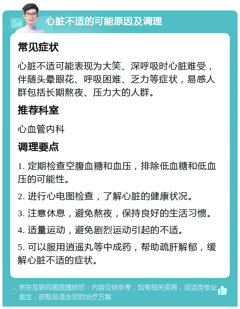 心脏不适的可能原因及调理 常见症状 心脏不适可能表现为大笑、深呼吸时心脏难受，伴随头晕眼花、呼吸困难、乏力等症状，易感人群包括长期熬夜、压力大的人群。 推荐科室 心血管内科 调理要点 1. 定期检查空腹血糖和血压，排除低血糖和低血压的可能性。 2. 进行心电图检查，了解心脏的健康状况。 3. 注意休息，避免熬夜，保持良好的生活习惯。 4. 适量运动，避免剧烈运动引起的不适。 5. 可以服用逍遥丸等中成药，帮助疏肝解郁，缓解心脏不适的症状。