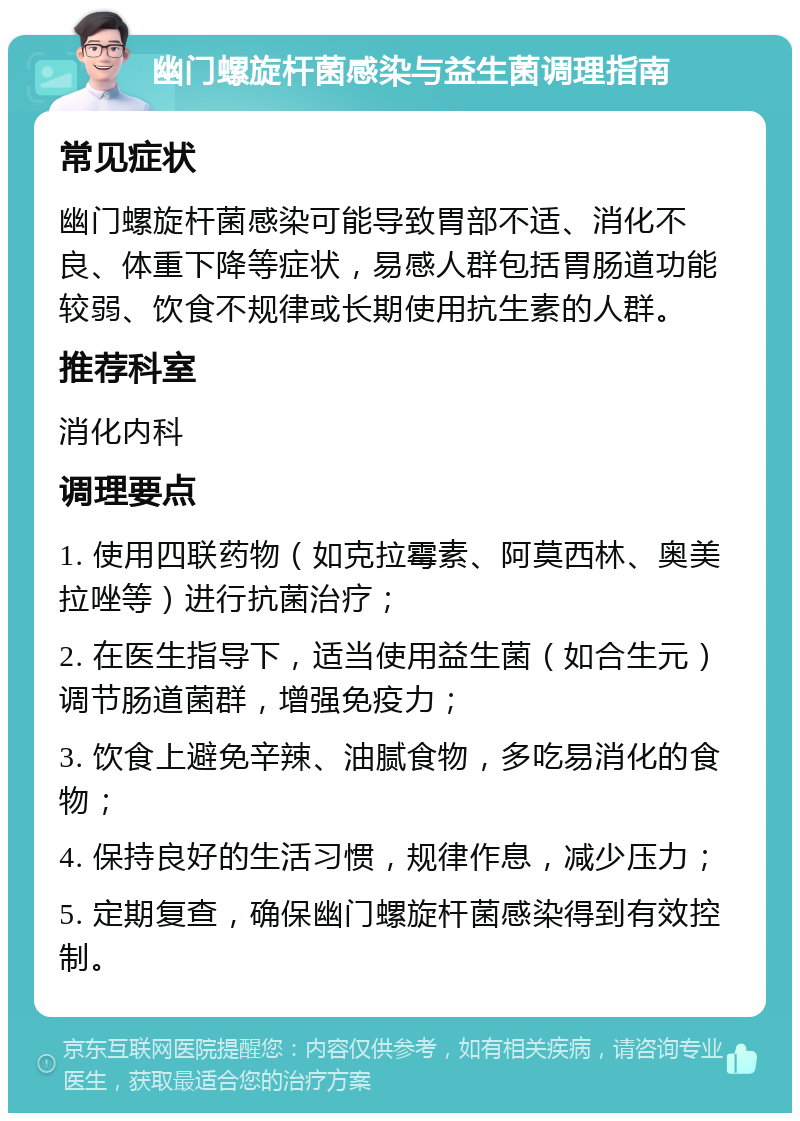 幽门螺旋杆菌感染与益生菌调理指南 常见症状 幽门螺旋杆菌感染可能导致胃部不适、消化不良、体重下降等症状，易感人群包括胃肠道功能较弱、饮食不规律或长期使用抗生素的人群。 推荐科室 消化内科 调理要点 1. 使用四联药物（如克拉霉素、阿莫西林、奥美拉唑等）进行抗菌治疗； 2. 在医生指导下，适当使用益生菌（如合生元）调节肠道菌群，增强免疫力； 3. 饮食上避免辛辣、油腻食物，多吃易消化的食物； 4. 保持良好的生活习惯，规律作息，减少压力； 5. 定期复查，确保幽门螺旋杆菌感染得到有效控制。