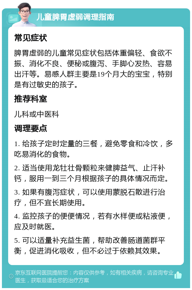 儿童脾胃虚弱调理指南 常见症状 脾胃虚弱的儿童常见症状包括体重偏轻、食欲不振、消化不良、便秘或腹泻、手脚心发热、容易出汗等。易感人群主要是19个月大的宝宝，特别是有过敏史的孩子。 推荐科室 儿科或中医科 调理要点 1. 给孩子定时定量的三餐，避免零食和冷饮，多吃易消化的食物。 2. 适当使用龙牡壮骨颗粒来健脾益气、止汗补钙，服用一到三个月根据孩子的具体情况而定。 3. 如果有腹泻症状，可以使用蒙脱石散进行治疗，但不宜长期使用。 4. 监控孩子的便便情况，若有水样便或粘液便，应及时就医。 5. 可以适量补充益生菌，帮助改善肠道菌群平衡，促进消化吸收，但不必过于依赖其效果。