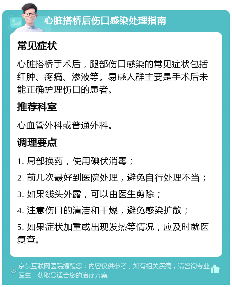 心脏搭桥后伤口感染处理指南 常见症状 心脏搭桥手术后，腿部伤口感染的常见症状包括红肿、疼痛、渗液等。易感人群主要是手术后未能正确护理伤口的患者。 推荐科室 心血管外科或普通外科。 调理要点 1. 局部换药，使用碘伏消毒； 2. 前几次最好到医院处理，避免自行处理不当； 3. 如果线头外露，可以由医生剪除； 4. 注意伤口的清洁和干燥，避免感染扩散； 5. 如果症状加重或出现发热等情况，应及时就医复查。