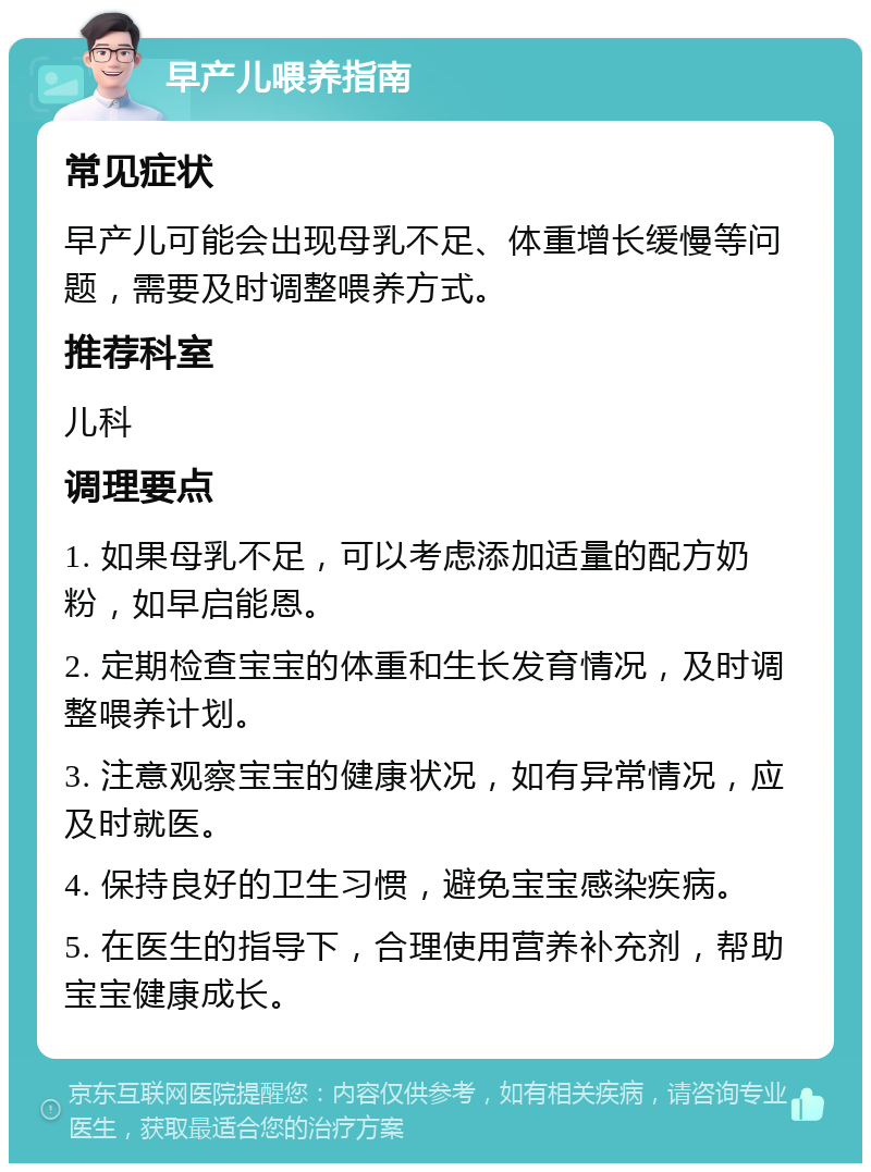 早产儿喂养指南 常见症状 早产儿可能会出现母乳不足、体重增长缓慢等问题，需要及时调整喂养方式。 推荐科室 儿科 调理要点 1. 如果母乳不足，可以考虑添加适量的配方奶粉，如早启能恩。 2. 定期检查宝宝的体重和生长发育情况，及时调整喂养计划。 3. 注意观察宝宝的健康状况，如有异常情况，应及时就医。 4. 保持良好的卫生习惯，避免宝宝感染疾病。 5. 在医生的指导下，合理使用营养补充剂，帮助宝宝健康成长。