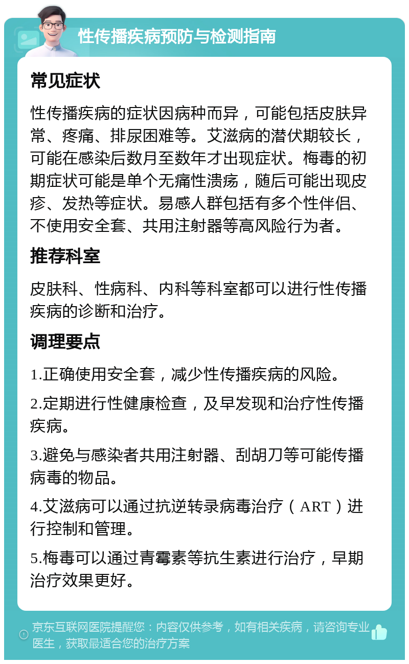 性传播疾病预防与检测指南 常见症状 性传播疾病的症状因病种而异，可能包括皮肤异常、疼痛、排尿困难等。艾滋病的潜伏期较长，可能在感染后数月至数年才出现症状。梅毒的初期症状可能是单个无痛性溃疡，随后可能出现皮疹、发热等症状。易感人群包括有多个性伴侣、不使用安全套、共用注射器等高风险行为者。 推荐科室 皮肤科、性病科、内科等科室都可以进行性传播疾病的诊断和治疗。 调理要点 1.正确使用安全套，减少性传播疾病的风险。 2.定期进行性健康检查，及早发现和治疗性传播疾病。 3.避免与感染者共用注射器、刮胡刀等可能传播病毒的物品。 4.艾滋病可以通过抗逆转录病毒治疗（ART）进行控制和管理。 5.梅毒可以通过青霉素等抗生素进行治疗，早期治疗效果更好。