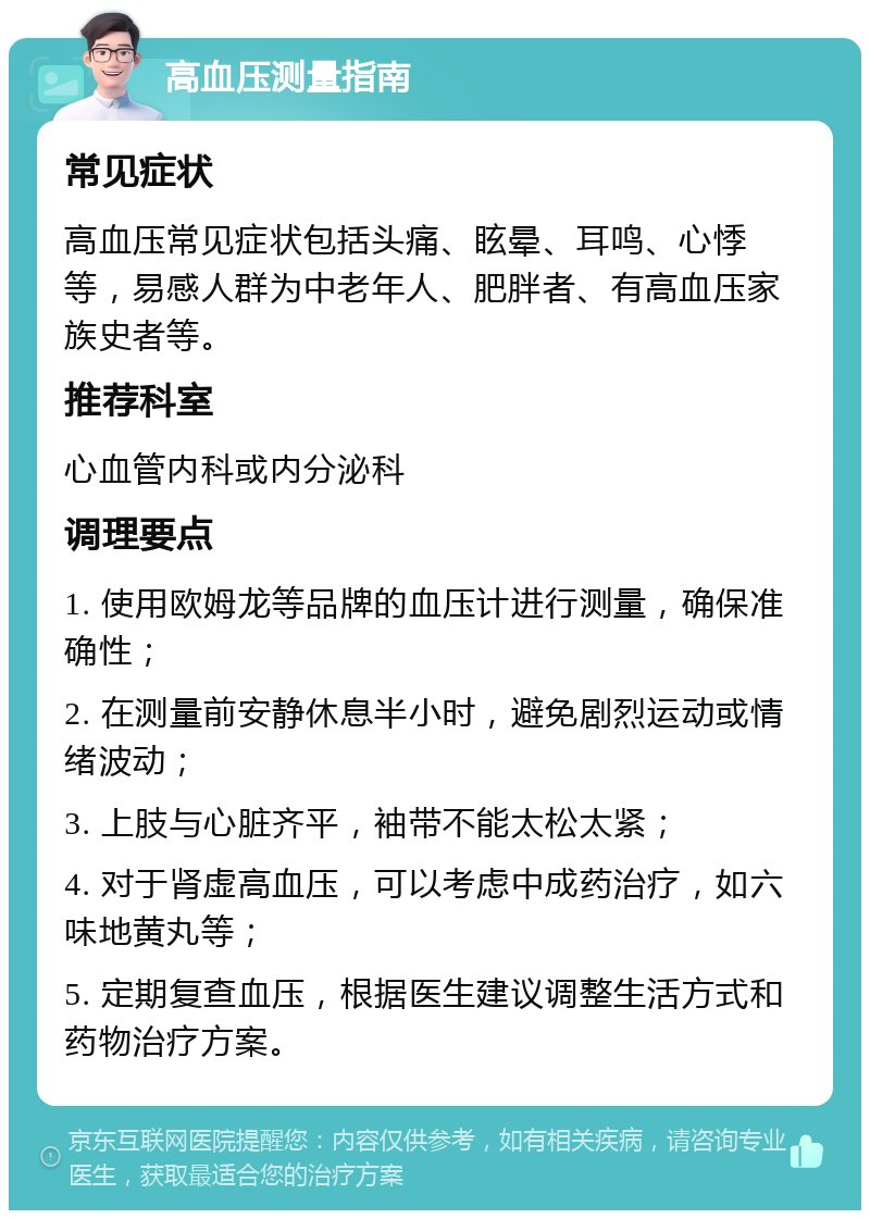 高血压测量指南 常见症状 高血压常见症状包括头痛、眩晕、耳鸣、心悸等，易感人群为中老年人、肥胖者、有高血压家族史者等。 推荐科室 心血管内科或内分泌科 调理要点 1. 使用欧姆龙等品牌的血压计进行测量，确保准确性； 2. 在测量前安静休息半小时，避免剧烈运动或情绪波动； 3. 上肢与心脏齐平，袖带不能太松太紧； 4. 对于肾虚高血压，可以考虑中成药治疗，如六味地黄丸等； 5. 定期复查血压，根据医生建议调整生活方式和药物治疗方案。