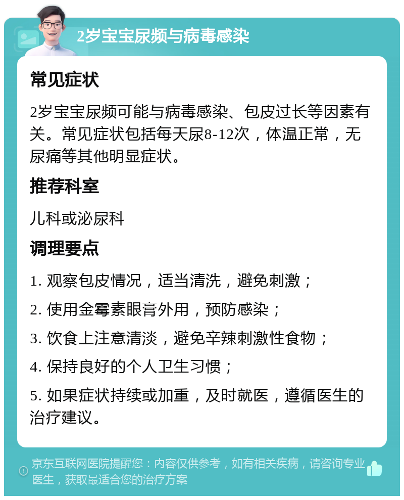 2岁宝宝尿频与病毒感染 常见症状 2岁宝宝尿频可能与病毒感染、包皮过长等因素有关。常见症状包括每天尿8-12次，体温正常，无尿痛等其他明显症状。 推荐科室 儿科或泌尿科 调理要点 1. 观察包皮情况，适当清洗，避免刺激； 2. 使用金霉素眼膏外用，预防感染； 3. 饮食上注意清淡，避免辛辣刺激性食物； 4. 保持良好的个人卫生习惯； 5. 如果症状持续或加重，及时就医，遵循医生的治疗建议。