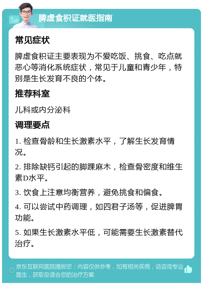 脾虚食积证就医指南 常见症状 脾虚食积证主要表现为不爱吃饭、挑食、吃点就恶心等消化系统症状，常见于儿童和青少年，特别是生长发育不良的个体。 推荐科室 儿科或内分泌科 调理要点 1. 检查骨龄和生长激素水平，了解生长发育情况。 2. 排除缺钙引起的脚踝麻木，检查骨密度和维生素D水平。 3. 饮食上注意均衡营养，避免挑食和偏食。 4. 可以尝试中药调理，如四君子汤等，促进脾胃功能。 5. 如果生长激素水平低，可能需要生长激素替代治疗。