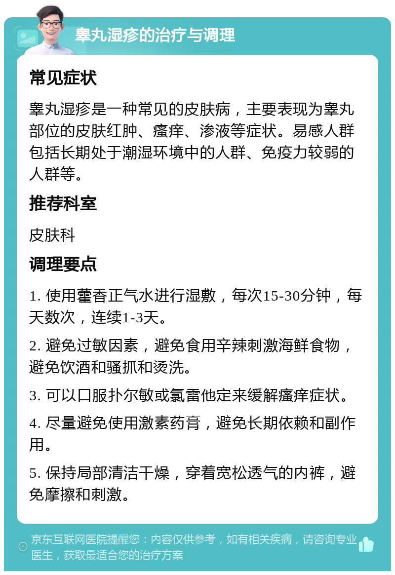 睾丸湿疹的治疗与调理 常见症状 睾丸湿疹是一种常见的皮肤病，主要表现为睾丸部位的皮肤红肿、瘙痒、渗液等症状。易感人群包括长期处于潮湿环境中的人群、免疫力较弱的人群等。 推荐科室 皮肤科 调理要点 1. 使用藿香正气水进行湿敷，每次15-30分钟，每天数次，连续1-3天。 2. 避免过敏因素，避免食用辛辣刺激海鲜食物，避免饮酒和骚抓和烫洗。 3. 可以口服扑尔敏或氯雷他定来缓解瘙痒症状。 4. 尽量避免使用激素药膏，避免长期依赖和副作用。 5. 保持局部清洁干燥，穿着宽松透气的内裤，避免摩擦和刺激。