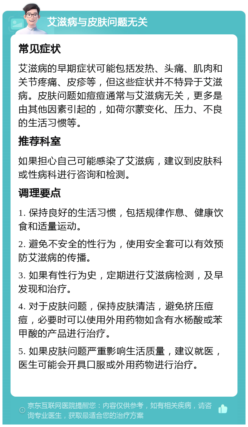 艾滋病与皮肤问题无关 常见症状 艾滋病的早期症状可能包括发热、头痛、肌肉和关节疼痛、皮疹等，但这些症状并不特异于艾滋病。皮肤问题如痘痘通常与艾滋病无关，更多是由其他因素引起的，如荷尔蒙变化、压力、不良的生活习惯等。 推荐科室 如果担心自己可能感染了艾滋病，建议到皮肤科或性病科进行咨询和检测。 调理要点 1. 保持良好的生活习惯，包括规律作息、健康饮食和适量运动。 2. 避免不安全的性行为，使用安全套可以有效预防艾滋病的传播。 3. 如果有性行为史，定期进行艾滋病检测，及早发现和治疗。 4. 对于皮肤问题，保持皮肤清洁，避免挤压痘痘，必要时可以使用外用药物如含有水杨酸或苯甲酸的产品进行治疗。 5. 如果皮肤问题严重影响生活质量，建议就医，医生可能会开具口服或外用药物进行治疗。