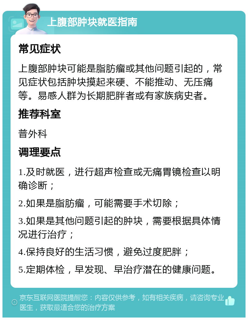 上腹部肿块就医指南 常见症状 上腹部肿块可能是脂肪瘤或其他问题引起的，常见症状包括肿块摸起来硬、不能推动、无压痛等。易感人群为长期肥胖者或有家族病史者。 推荐科室 普外科 调理要点 1.及时就医，进行超声检查或无痛胃镜检查以明确诊断； 2.如果是脂肪瘤，可能需要手术切除； 3.如果是其他问题引起的肿块，需要根据具体情况进行治疗； 4.保持良好的生活习惯，避免过度肥胖； 5.定期体检，早发现、早治疗潜在的健康问题。