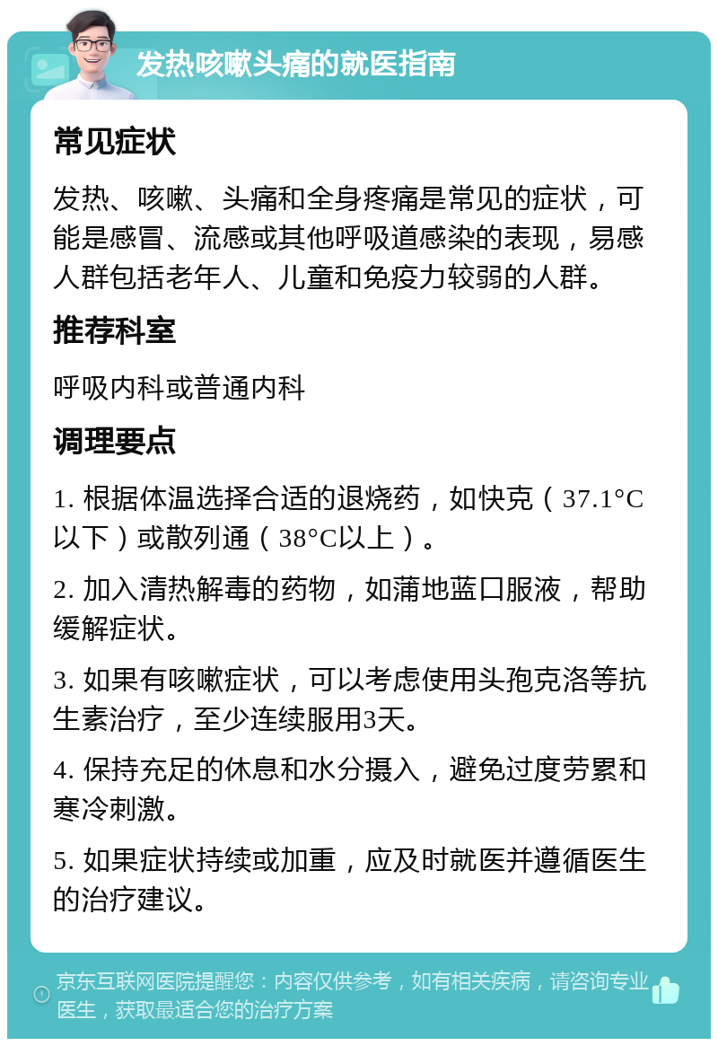 发热咳嗽头痛的就医指南 常见症状 发热、咳嗽、头痛和全身疼痛是常见的症状，可能是感冒、流感或其他呼吸道感染的表现，易感人群包括老年人、儿童和免疫力较弱的人群。 推荐科室 呼吸内科或普通内科 调理要点 1. 根据体温选择合适的退烧药，如快克（37.1°C以下）或散列通（38°C以上）。 2. 加入清热解毒的药物，如蒲地蓝口服液，帮助缓解症状。 3. 如果有咳嗽症状，可以考虑使用头孢克洛等抗生素治疗，至少连续服用3天。 4. 保持充足的休息和水分摄入，避免过度劳累和寒冷刺激。 5. 如果症状持续或加重，应及时就医并遵循医生的治疗建议。