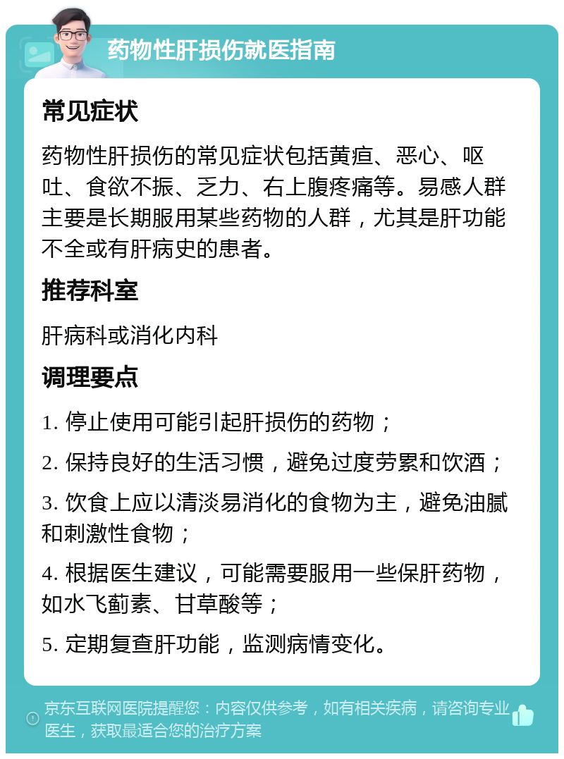 药物性肝损伤就医指南 常见症状 药物性肝损伤的常见症状包括黄疸、恶心、呕吐、食欲不振、乏力、右上腹疼痛等。易感人群主要是长期服用某些药物的人群，尤其是肝功能不全或有肝病史的患者。 推荐科室 肝病科或消化内科 调理要点 1. 停止使用可能引起肝损伤的药物； 2. 保持良好的生活习惯，避免过度劳累和饮酒； 3. 饮食上应以清淡易消化的食物为主，避免油腻和刺激性食物； 4. 根据医生建议，可能需要服用一些保肝药物，如水飞蓟素、甘草酸等； 5. 定期复查肝功能，监测病情变化。