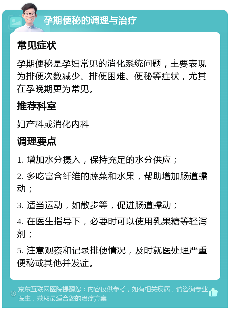 孕期便秘的调理与治疗 常见症状 孕期便秘是孕妇常见的消化系统问题，主要表现为排便次数减少、排便困难、便秘等症状，尤其在孕晚期更为常见。 推荐科室 妇产科或消化内科 调理要点 1. 增加水分摄入，保持充足的水分供应； 2. 多吃富含纤维的蔬菜和水果，帮助增加肠道蠕动； 3. 适当运动，如散步等，促进肠道蠕动； 4. 在医生指导下，必要时可以使用乳果糖等轻泻剂； 5. 注意观察和记录排便情况，及时就医处理严重便秘或其他并发症。