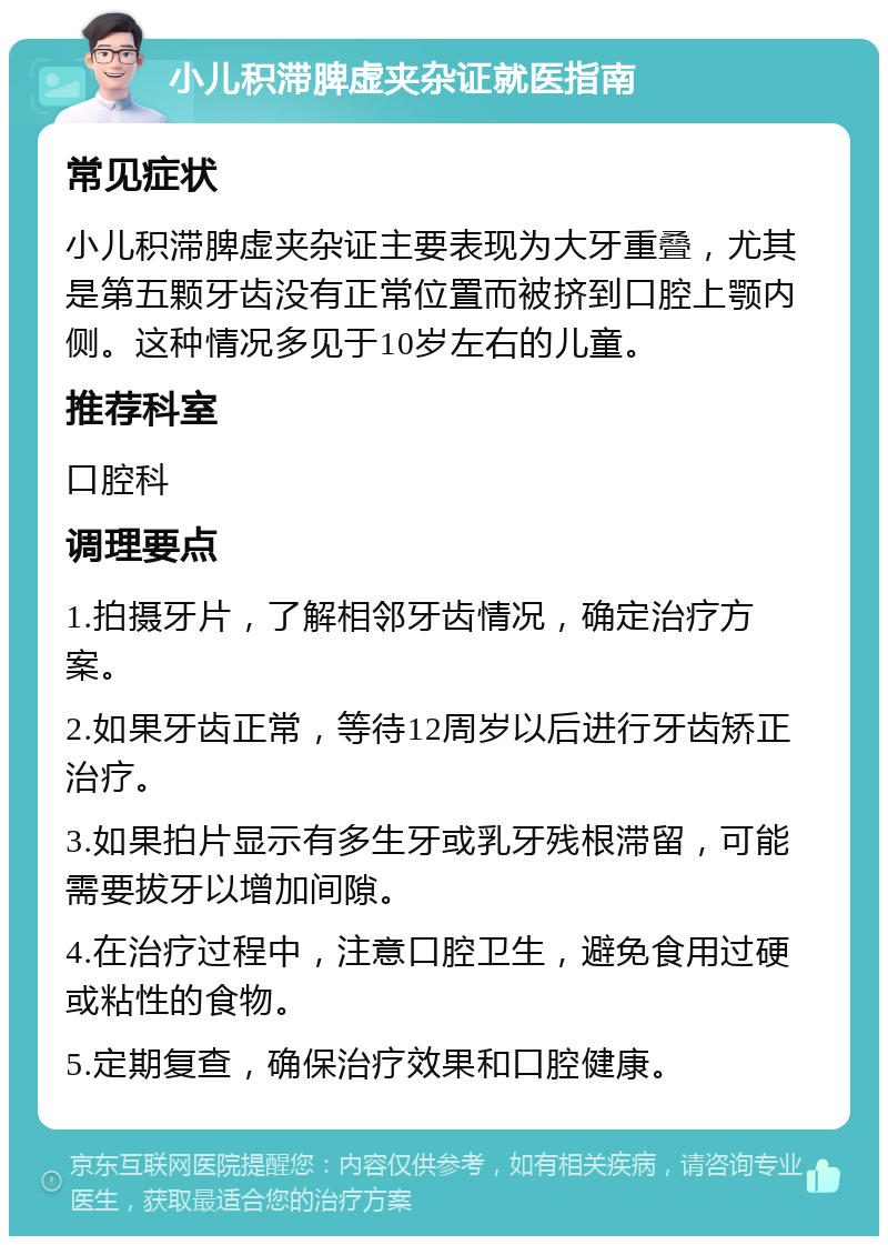 小儿积滞脾虚夹杂证就医指南 常见症状 小儿积滞脾虚夹杂证主要表现为大牙重叠，尤其是第五颗牙齿没有正常位置而被挤到口腔上颚内侧。这种情况多见于10岁左右的儿童。 推荐科室 口腔科 调理要点 1.拍摄牙片，了解相邻牙齿情况，确定治疗方案。 2.如果牙齿正常，等待12周岁以后进行牙齿矫正治疗。 3.如果拍片显示有多生牙或乳牙残根滞留，可能需要拔牙以增加间隙。 4.在治疗过程中，注意口腔卫生，避免食用过硬或粘性的食物。 5.定期复查，确保治疗效果和口腔健康。