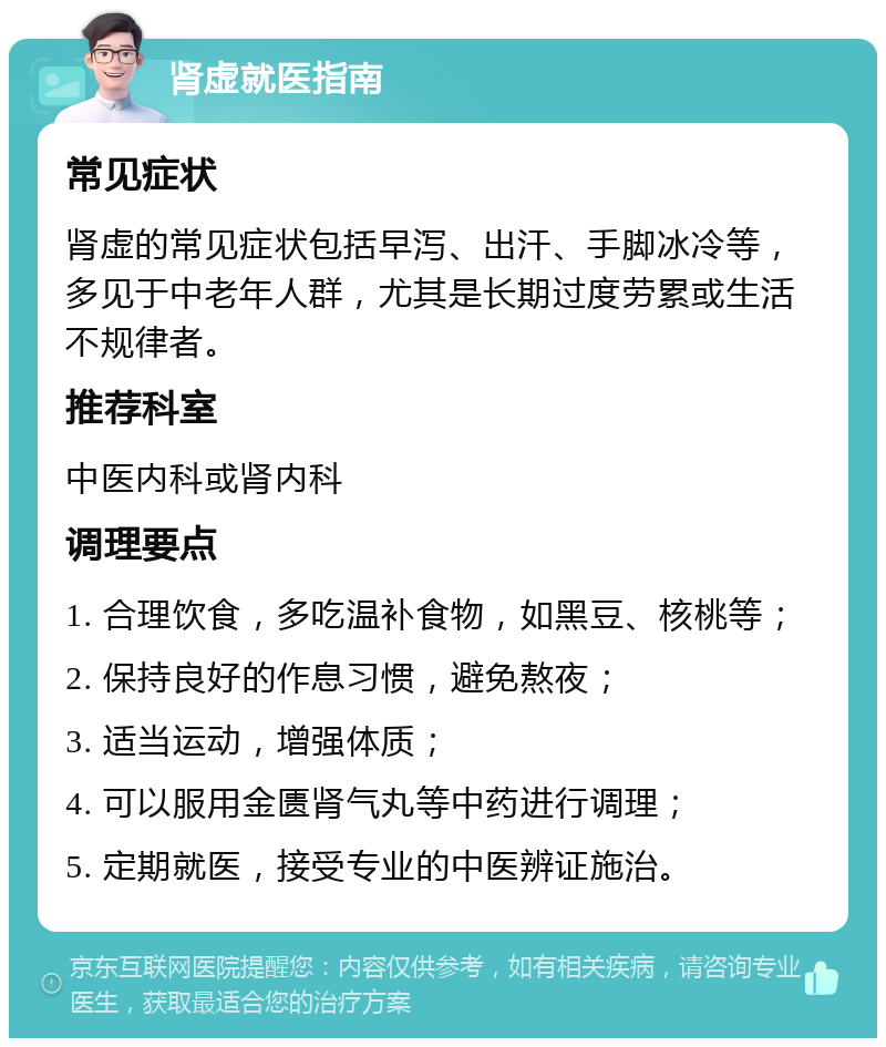 肾虚就医指南 常见症状 肾虚的常见症状包括早泻、出汗、手脚冰冷等，多见于中老年人群，尤其是长期过度劳累或生活不规律者。 推荐科室 中医内科或肾内科 调理要点 1. 合理饮食，多吃温补食物，如黑豆、核桃等； 2. 保持良好的作息习惯，避免熬夜； 3. 适当运动，增强体质； 4. 可以服用金匮肾气丸等中药进行调理； 5. 定期就医，接受专业的中医辨证施治。