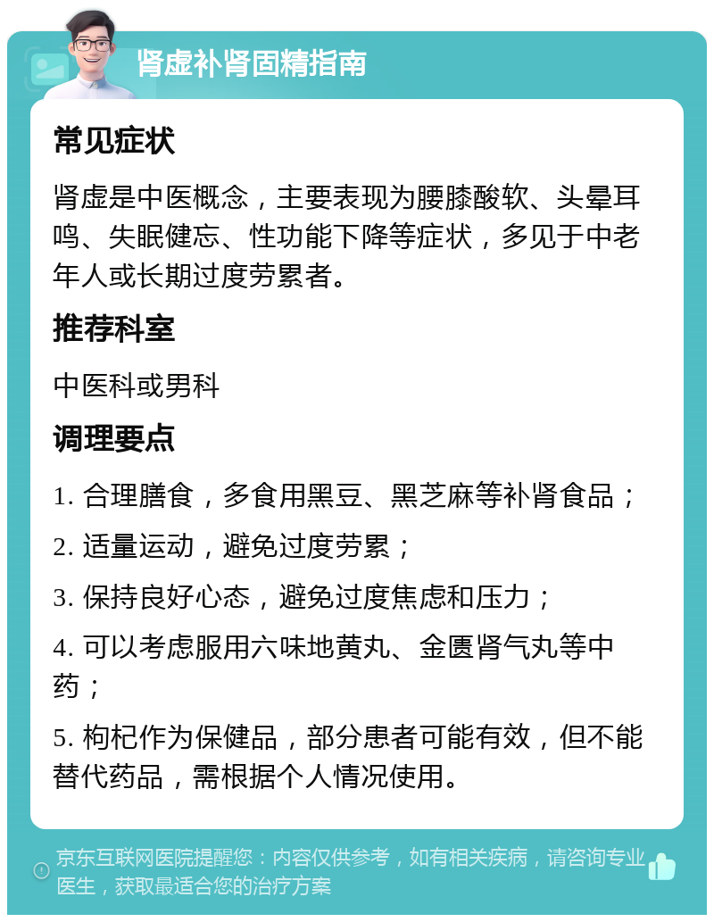 肾虚补肾固精指南 常见症状 肾虚是中医概念，主要表现为腰膝酸软、头晕耳鸣、失眠健忘、性功能下降等症状，多见于中老年人或长期过度劳累者。 推荐科室 中医科或男科 调理要点 1. 合理膳食，多食用黑豆、黑芝麻等补肾食品； 2. 适量运动，避免过度劳累； 3. 保持良好心态，避免过度焦虑和压力； 4. 可以考虑服用六味地黄丸、金匮肾气丸等中药； 5. 枸杞作为保健品，部分患者可能有效，但不能替代药品，需根据个人情况使用。