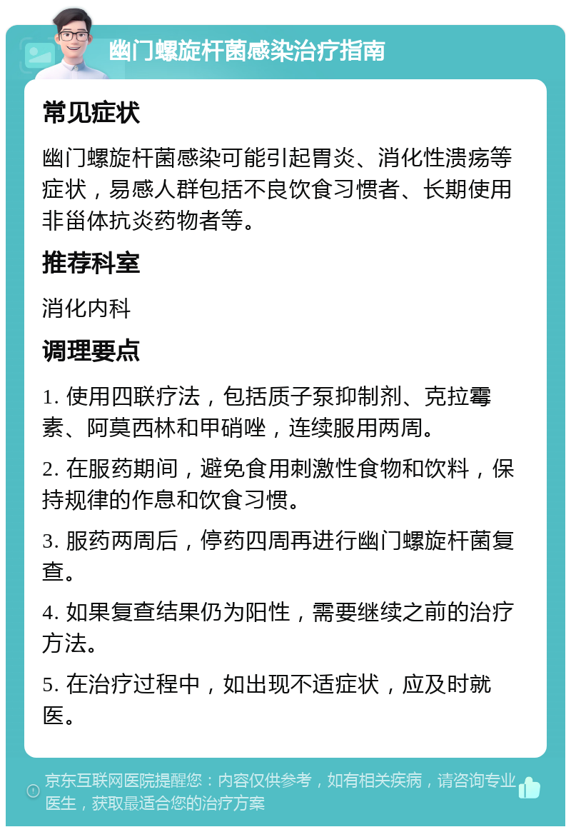 幽门螺旋杆菌感染治疗指南 常见症状 幽门螺旋杆菌感染可能引起胃炎、消化性溃疡等症状，易感人群包括不良饮食习惯者、长期使用非甾体抗炎药物者等。 推荐科室 消化内科 调理要点 1. 使用四联疗法，包括质子泵抑制剂、克拉霉素、阿莫西林和甲硝唑，连续服用两周。 2. 在服药期间，避免食用刺激性食物和饮料，保持规律的作息和饮食习惯。 3. 服药两周后，停药四周再进行幽门螺旋杆菌复查。 4. 如果复查结果仍为阳性，需要继续之前的治疗方法。 5. 在治疗过程中，如出现不适症状，应及时就医。