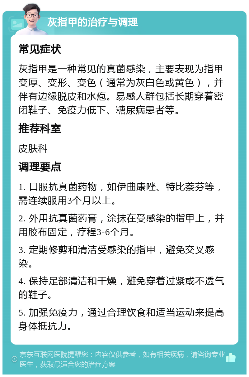 灰指甲的治疗与调理 常见症状 灰指甲是一种常见的真菌感染，主要表现为指甲变厚、变形、变色（通常为灰白色或黄色），并伴有边缘脱皮和水疱。易感人群包括长期穿着密闭鞋子、免疫力低下、糖尿病患者等。 推荐科室 皮肤科 调理要点 1. 口服抗真菌药物，如伊曲康唑、特比萘芬等，需连续服用3个月以上。 2. 外用抗真菌药膏，涂抹在受感染的指甲上，并用胶布固定，疗程3-6个月。 3. 定期修剪和清洁受感染的指甲，避免交叉感染。 4. 保持足部清洁和干燥，避免穿着过紧或不透气的鞋子。 5. 加强免疫力，通过合理饮食和适当运动来提高身体抵抗力。