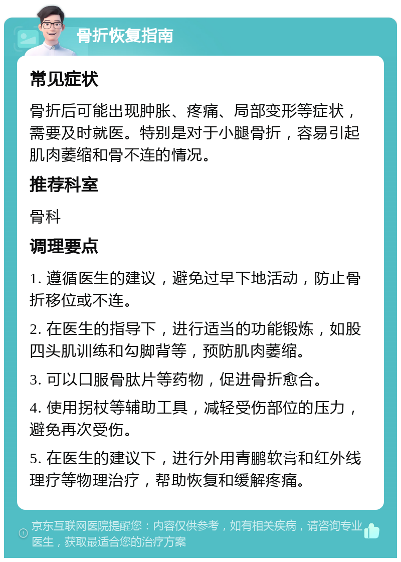 骨折恢复指南 常见症状 骨折后可能出现肿胀、疼痛、局部变形等症状，需要及时就医。特别是对于小腿骨折，容易引起肌肉萎缩和骨不连的情况。 推荐科室 骨科 调理要点 1. 遵循医生的建议，避免过早下地活动，防止骨折移位或不连。 2. 在医生的指导下，进行适当的功能锻炼，如股四头肌训练和勾脚背等，预防肌肉萎缩。 3. 可以口服骨肽片等药物，促进骨折愈合。 4. 使用拐杖等辅助工具，减轻受伤部位的压力，避免再次受伤。 5. 在医生的建议下，进行外用青鹏软膏和红外线理疗等物理治疗，帮助恢复和缓解疼痛。