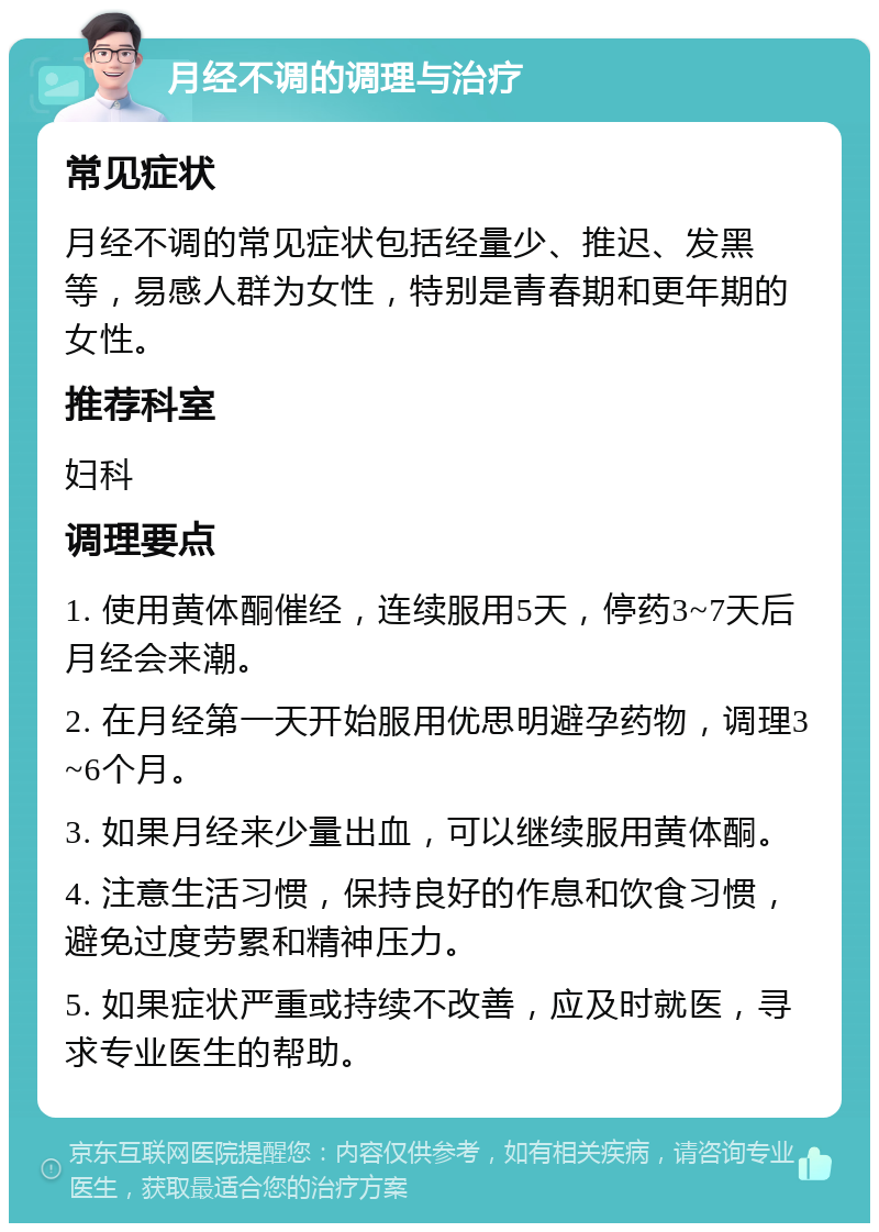 月经不调的调理与治疗 常见症状 月经不调的常见症状包括经量少、推迟、发黑等，易感人群为女性，特别是青春期和更年期的女性。 推荐科室 妇科 调理要点 1. 使用黄体酮催经，连续服用5天，停药3~7天后月经会来潮。 2. 在月经第一天开始服用优思明避孕药物，调理3~6个月。 3. 如果月经来少量出血，可以继续服用黄体酮。 4. 注意生活习惯，保持良好的作息和饮食习惯，避免过度劳累和精神压力。 5. 如果症状严重或持续不改善，应及时就医，寻求专业医生的帮助。