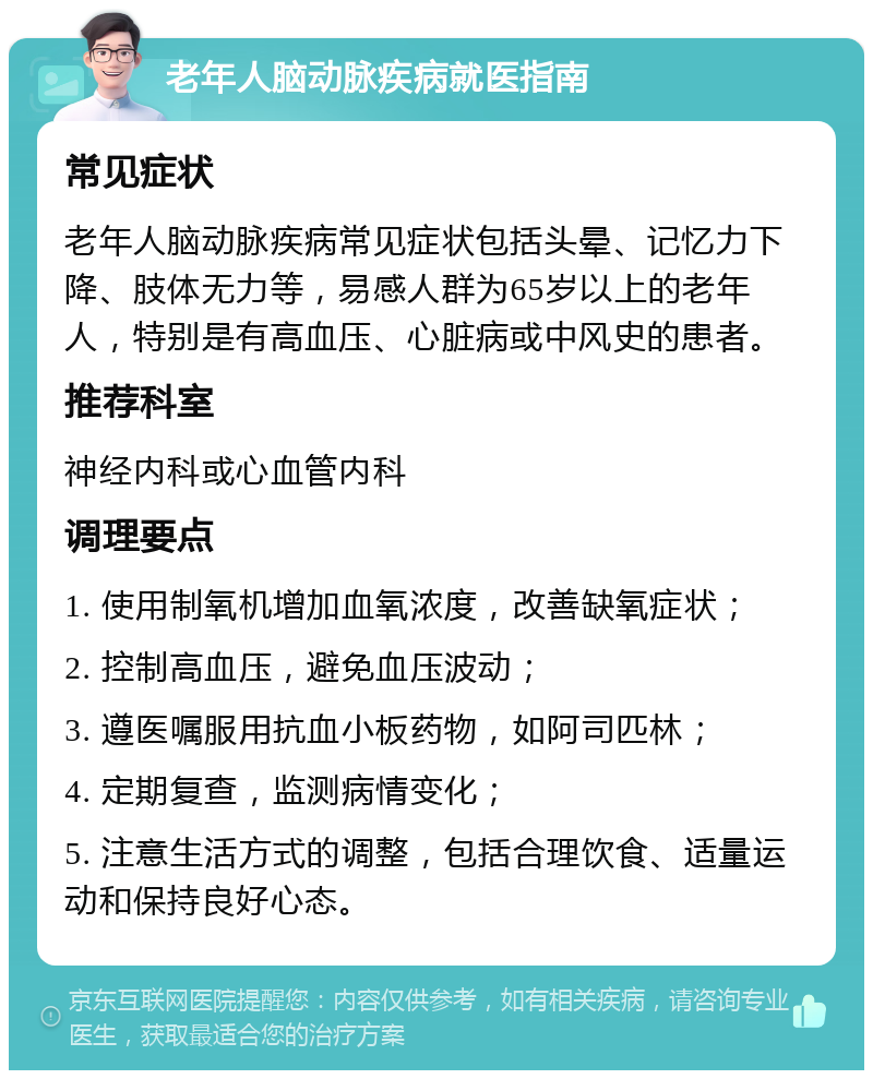 老年人脑动脉疾病就医指南 常见症状 老年人脑动脉疾病常见症状包括头晕、记忆力下降、肢体无力等，易感人群为65岁以上的老年人，特别是有高血压、心脏病或中风史的患者。 推荐科室 神经内科或心血管内科 调理要点 1. 使用制氧机增加血氧浓度，改善缺氧症状； 2. 控制高血压，避免血压波动； 3. 遵医嘱服用抗血小板药物，如阿司匹林； 4. 定期复查，监测病情变化； 5. 注意生活方式的调整，包括合理饮食、适量运动和保持良好心态。