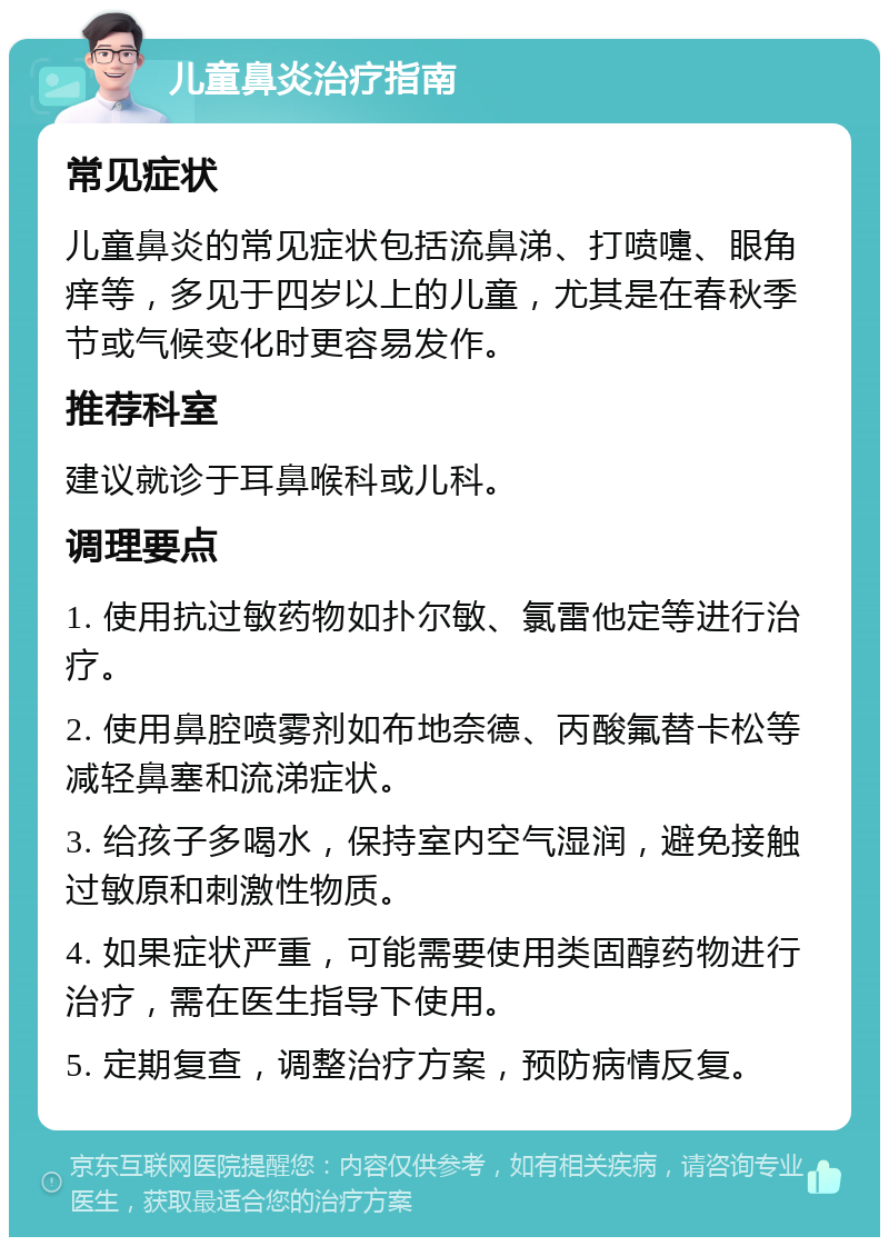 儿童鼻炎治疗指南 常见症状 儿童鼻炎的常见症状包括流鼻涕、打喷嚏、眼角痒等，多见于四岁以上的儿童，尤其是在春秋季节或气候变化时更容易发作。 推荐科室 建议就诊于耳鼻喉科或儿科。 调理要点 1. 使用抗过敏药物如扑尔敏、氯雷他定等进行治疗。 2. 使用鼻腔喷雾剂如布地奈德、丙酸氟替卡松等减轻鼻塞和流涕症状。 3. 给孩子多喝水，保持室内空气湿润，避免接触过敏原和刺激性物质。 4. 如果症状严重，可能需要使用类固醇药物进行治疗，需在医生指导下使用。 5. 定期复查，调整治疗方案，预防病情反复。