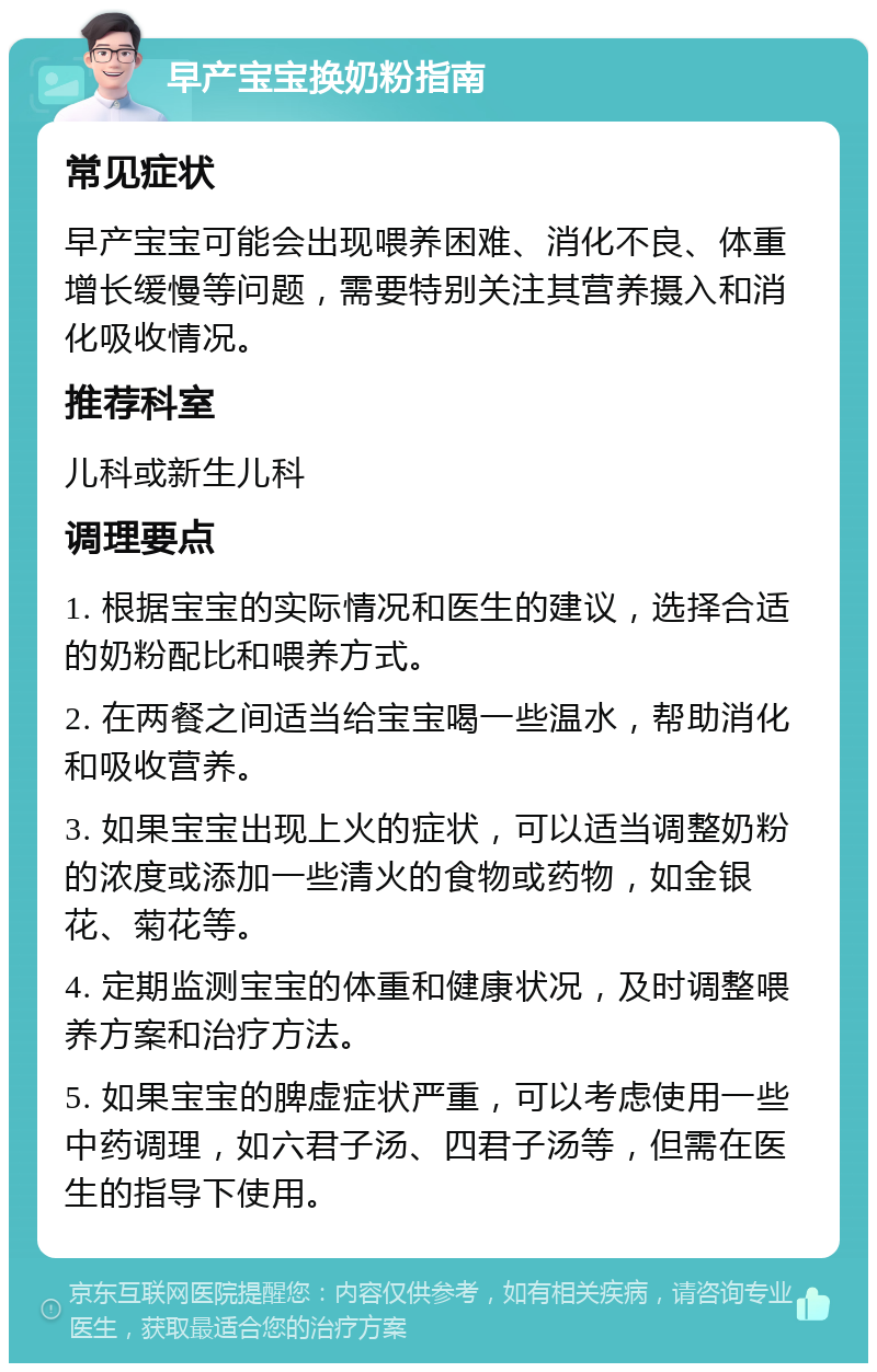 早产宝宝换奶粉指南 常见症状 早产宝宝可能会出现喂养困难、消化不良、体重增长缓慢等问题，需要特别关注其营养摄入和消化吸收情况。 推荐科室 儿科或新生儿科 调理要点 1. 根据宝宝的实际情况和医生的建议，选择合适的奶粉配比和喂养方式。 2. 在两餐之间适当给宝宝喝一些温水，帮助消化和吸收营养。 3. 如果宝宝出现上火的症状，可以适当调整奶粉的浓度或添加一些清火的食物或药物，如金银花、菊花等。 4. 定期监测宝宝的体重和健康状况，及时调整喂养方案和治疗方法。 5. 如果宝宝的脾虚症状严重，可以考虑使用一些中药调理，如六君子汤、四君子汤等，但需在医生的指导下使用。