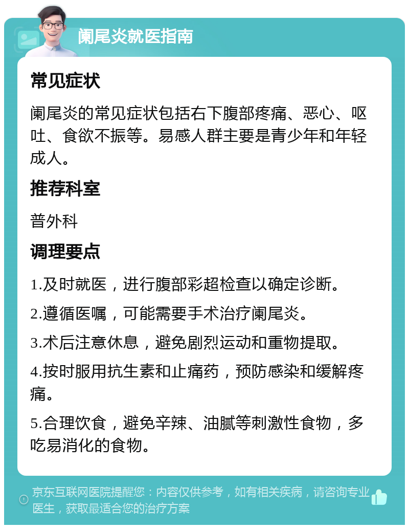 阑尾炎就医指南 常见症状 阑尾炎的常见症状包括右下腹部疼痛、恶心、呕吐、食欲不振等。易感人群主要是青少年和年轻成人。 推荐科室 普外科 调理要点 1.及时就医，进行腹部彩超检查以确定诊断。 2.遵循医嘱，可能需要手术治疗阑尾炎。 3.术后注意休息，避免剧烈运动和重物提取。 4.按时服用抗生素和止痛药，预防感染和缓解疼痛。 5.合理饮食，避免辛辣、油腻等刺激性食物，多吃易消化的食物。