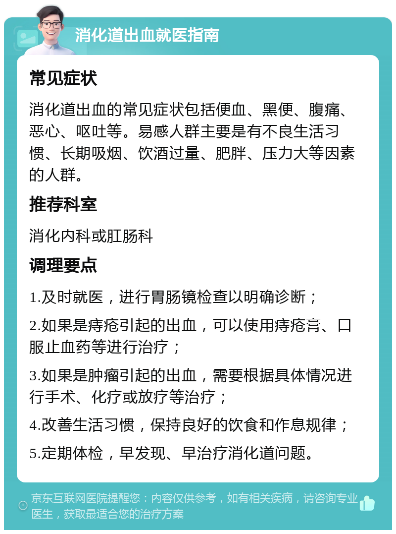 消化道出血就医指南 常见症状 消化道出血的常见症状包括便血、黑便、腹痛、恶心、呕吐等。易感人群主要是有不良生活习惯、长期吸烟、饮酒过量、肥胖、压力大等因素的人群。 推荐科室 消化内科或肛肠科 调理要点 1.及时就医，进行胃肠镜检查以明确诊断； 2.如果是痔疮引起的出血，可以使用痔疮膏、口服止血药等进行治疗； 3.如果是肿瘤引起的出血，需要根据具体情况进行手术、化疗或放疗等治疗； 4.改善生活习惯，保持良好的饮食和作息规律； 5.定期体检，早发现、早治疗消化道问题。