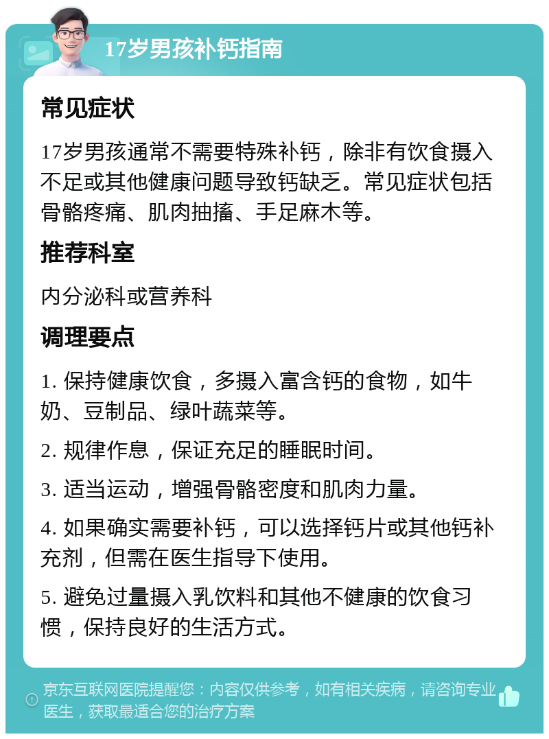 17岁男孩补钙指南 常见症状 17岁男孩通常不需要特殊补钙，除非有饮食摄入不足或其他健康问题导致钙缺乏。常见症状包括骨骼疼痛、肌肉抽搐、手足麻木等。 推荐科室 内分泌科或营养科 调理要点 1. 保持健康饮食，多摄入富含钙的食物，如牛奶、豆制品、绿叶蔬菜等。 2. 规律作息，保证充足的睡眠时间。 3. 适当运动，增强骨骼密度和肌肉力量。 4. 如果确实需要补钙，可以选择钙片或其他钙补充剂，但需在医生指导下使用。 5. 避免过量摄入乳饮料和其他不健康的饮食习惯，保持良好的生活方式。