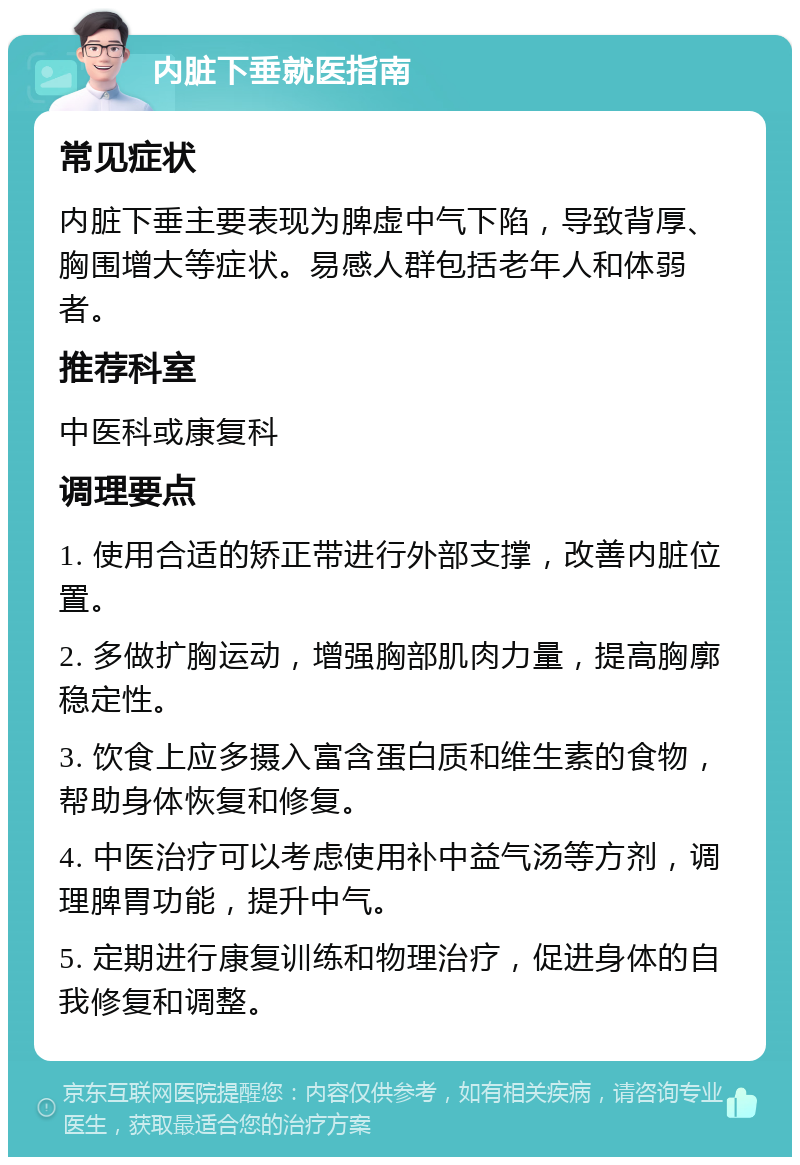 内脏下垂就医指南 常见症状 内脏下垂主要表现为脾虚中气下陷，导致背厚、胸围增大等症状。易感人群包括老年人和体弱者。 推荐科室 中医科或康复科 调理要点 1. 使用合适的矫正带进行外部支撑，改善内脏位置。 2. 多做扩胸运动，增强胸部肌肉力量，提高胸廓稳定性。 3. 饮食上应多摄入富含蛋白质和维生素的食物，帮助身体恢复和修复。 4. 中医治疗可以考虑使用补中益气汤等方剂，调理脾胃功能，提升中气。 5. 定期进行康复训练和物理治疗，促进身体的自我修复和调整。